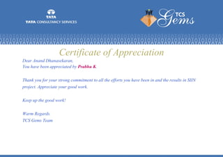 Certificate of Appreciation
Dear Anand Dhanasekaran,
You have been appreciated by Prabhu K.
Thank you for your strong commitment to all the efforts you have been in and the results in SIIN
project. Appreciate your good work.
Keep up the good work!
Warm Regards.
TCS Gems Team
 