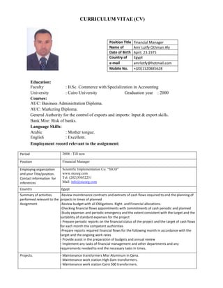 CURRICULUM VITAE (CV)
Education:
Faculty : B.Sc. Commerce with Specialization in Accounting
University : Cairo University Graduation year : 2000
Courses:
AUC: Business Administration Diploma.
AUC: Marketing Diploma.
General Authority for the control of exports and imports: Input & export skills.
Bank Misr: Risk of banks.
Language Skills:
Arabic : Mother tongue.
English : Excellent.
Employment record relevant to the assignment:
Period 2008 : Till now
Position Financial Manager
Employing organization
and your Title/position.
Contact information for
references
Scientific Implementation Co. “SICO”
www.sicoeg.com
Tel: (202)33052231
Mail: info@sicoeg.com
Country Egypt
Summary of activities
performed relevant to the
Assignment
-Review maintenance contracts and extracts of cash flows required to end the planning of
projects in times of planned
-Review budget with all Obligations. Right. and Financial allocations.
-Checking financial flows appointments with commitments of cash periodic and planned
-Study expenses and periodic emergency and the extent consistent with the target and the
suitability of standard expenses for the project
- Prepare periodic reports on the financial status of the project and the target of cash flows
for each month the competent authorities
-Prepare reports required financial flows for the following month in accordance with the
target and the ongoing work rates
- Provide assist in the preparation of budgets and annual review
- Implement any tasks of financial management and other departments and any
requirements needed to end the necessary tasks in times.
Projects. - Maintenance transformers Misr Aluminum in Qena.
- Maintenance work station High Dam transformers.
- Maintenance work station Cairo 500 transformers.
Position Title Financial Manager
Name of Amr Lotfy Othman Aly
Date of Birth April. 23.1975
Country of Egypt
e-mail amrlotfy@hotmail.com
Mobile No. +(20)1120885628
 