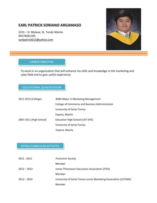 EARL PATRICK SORIANO ARGAMASO
2231 – D. Molave, St, Tondo Manila
09178281395
earlpatrick013@yahoo.com
To work in an organization that will enhance my skills and knowledge in the marketing and
sales field and to gain useful experience.
2011-2015 (College) BSBA Major in Marketing Management
College of Commerce and Business Administration
University of Santo Tomas
Espana, Manila
2007-2011 (High School) Education High School (UST-EHS)
University of Santo Tomas
Espana, Manila
2011 - 2012 PreComm Society
Member
2012 – 2013 Junior Thomasian Executives Association (JTEA)
Member
2013 – 2014 University of Santo Tomas Junior Marketing Association (USTJMA)
Member
CAREER OBJECTIVE
EDUCATIONAL QUALIFICATION
EXTRA-CURRICULAR ACTIVITES
 