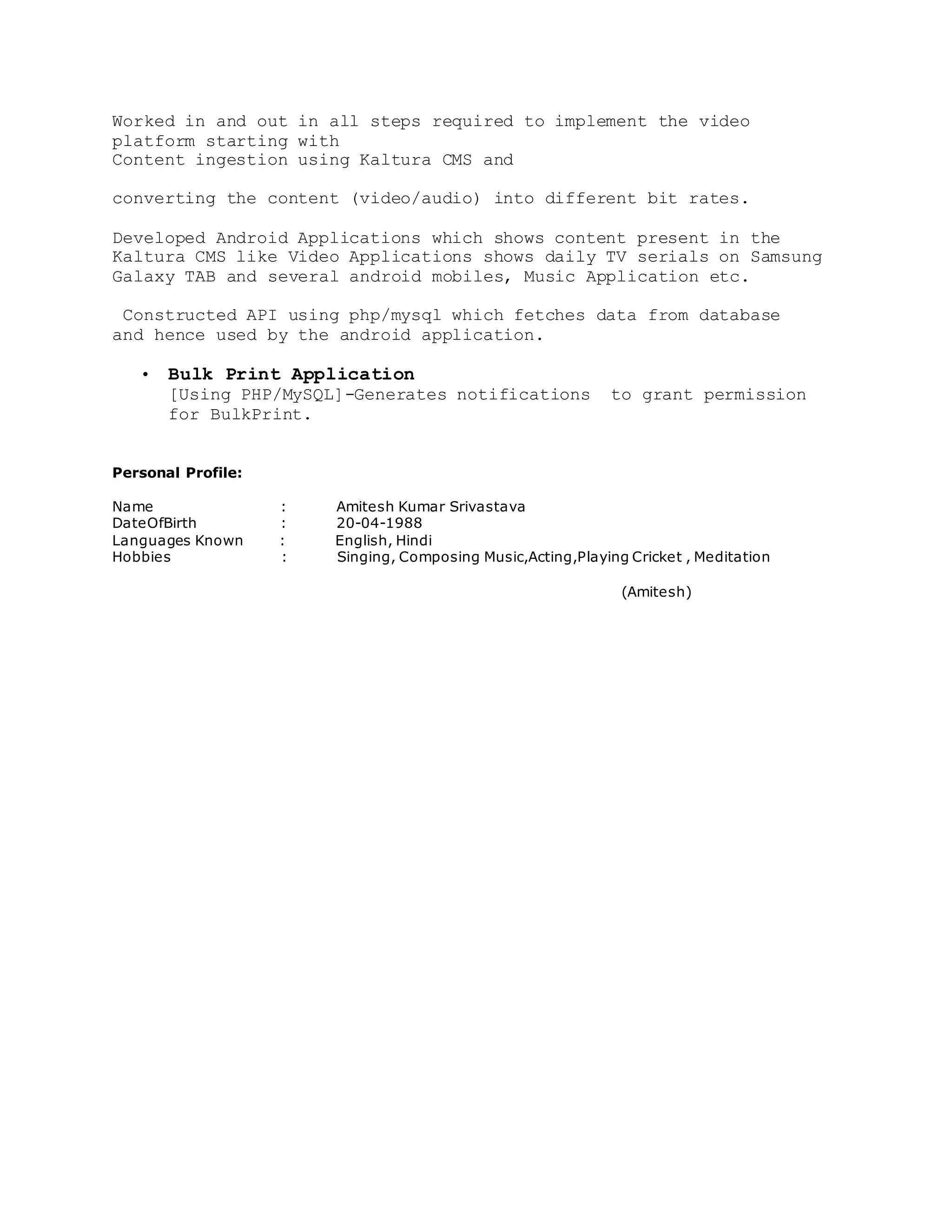 Worked in and out in all steps required to implement the video
platform starting with
Content ingestion using Kaltura CMS and
converting the content (video/audio) into different bit rates.
Developed Android Applications which shows content present in the
Kaltura CMS like Video Applications shows daily TV serials on Samsung
Galaxy TAB and several android mobiles, Music Application etc.
Constructed API using php/mysql which fetches data from database
and hence used by the android application.
• Bulk Print Application
[Using PHP/MySQL]-Generates notifications to grant permission
for BulkPrint.
Personal Profile:
Name : Amitesh Kumar Srivastava
DateOfBirth : 20-04-1988
Languages Known : English, Hindi
Hobbies : Singing, Composing Music,Acting,Playing Cricket , Meditation
(Amitesh)
 