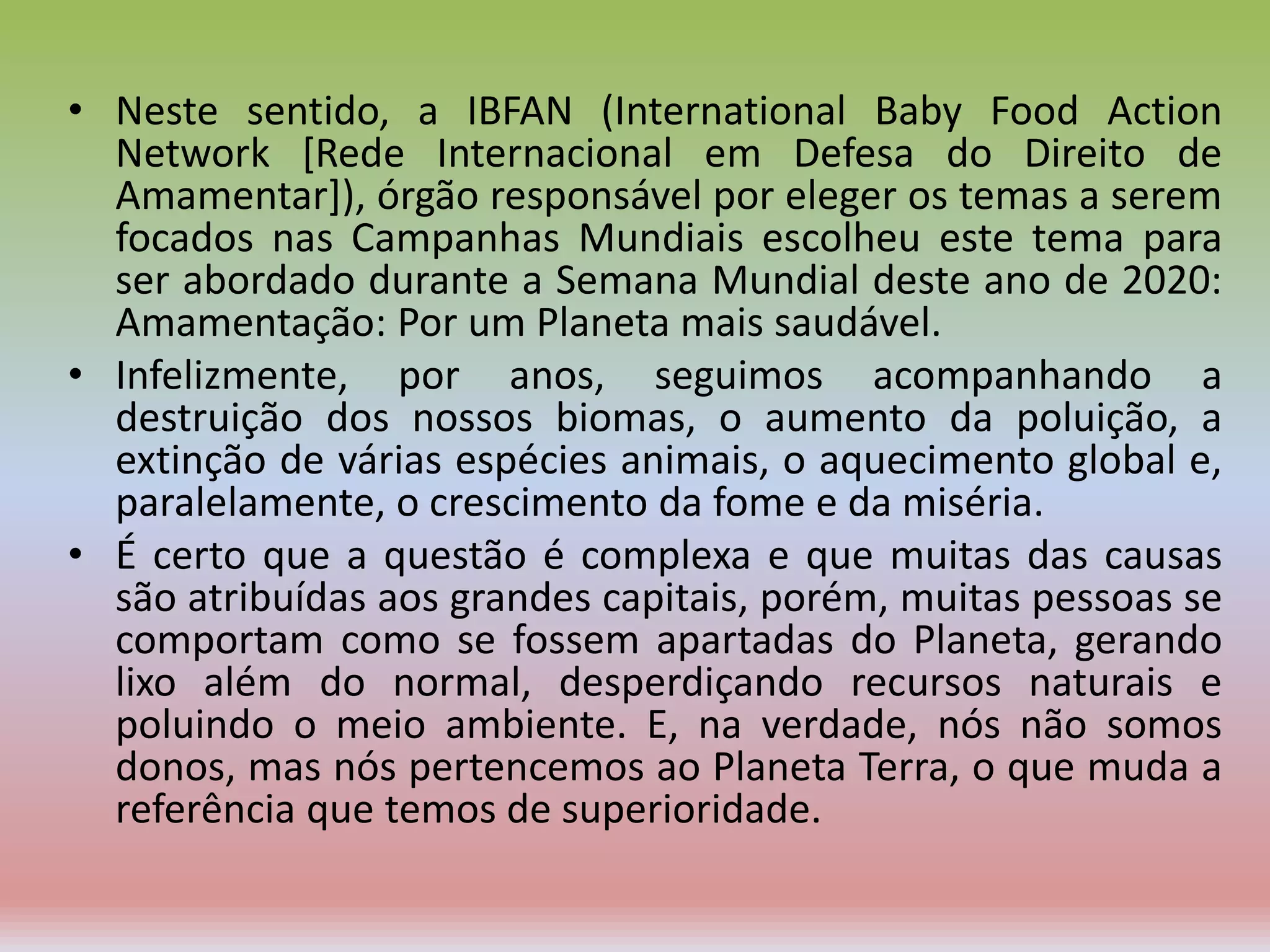 • Neste sentido, a IBFAN (International Baby Food Action
Network [Rede Internacional em Defesa do Direito de
Amamentar]), órgão responsável por eleger os temas a serem
focados nas Campanhas Mundiais escolheu este tema para
ser abordado durante a Semana Mundial deste ano de 2020:
Amamentação: Por um Planeta mais saudável.
• Infelizmente, por anos, seguimos acompanhando a
destruição dos nossos biomas, o aumento da poluição, a
extinção de várias espécies animais, o aquecimento global e,
paralelamente, o crescimento da fome e da miséria.
• É certo que a questão é complexa e que muitas das causas
são atribuídas aos grandes capitais, porém, muitas pessoas se
comportam como se fossem apartadas do Planeta, gerando
lixo além do normal, desperdiçando recursos naturais e
poluindo o meio ambiente. E, na verdade, nós não somos
donos, mas nós pertencemos ao Planeta Terra, o que muda a
referência que temos de superioridade.
 