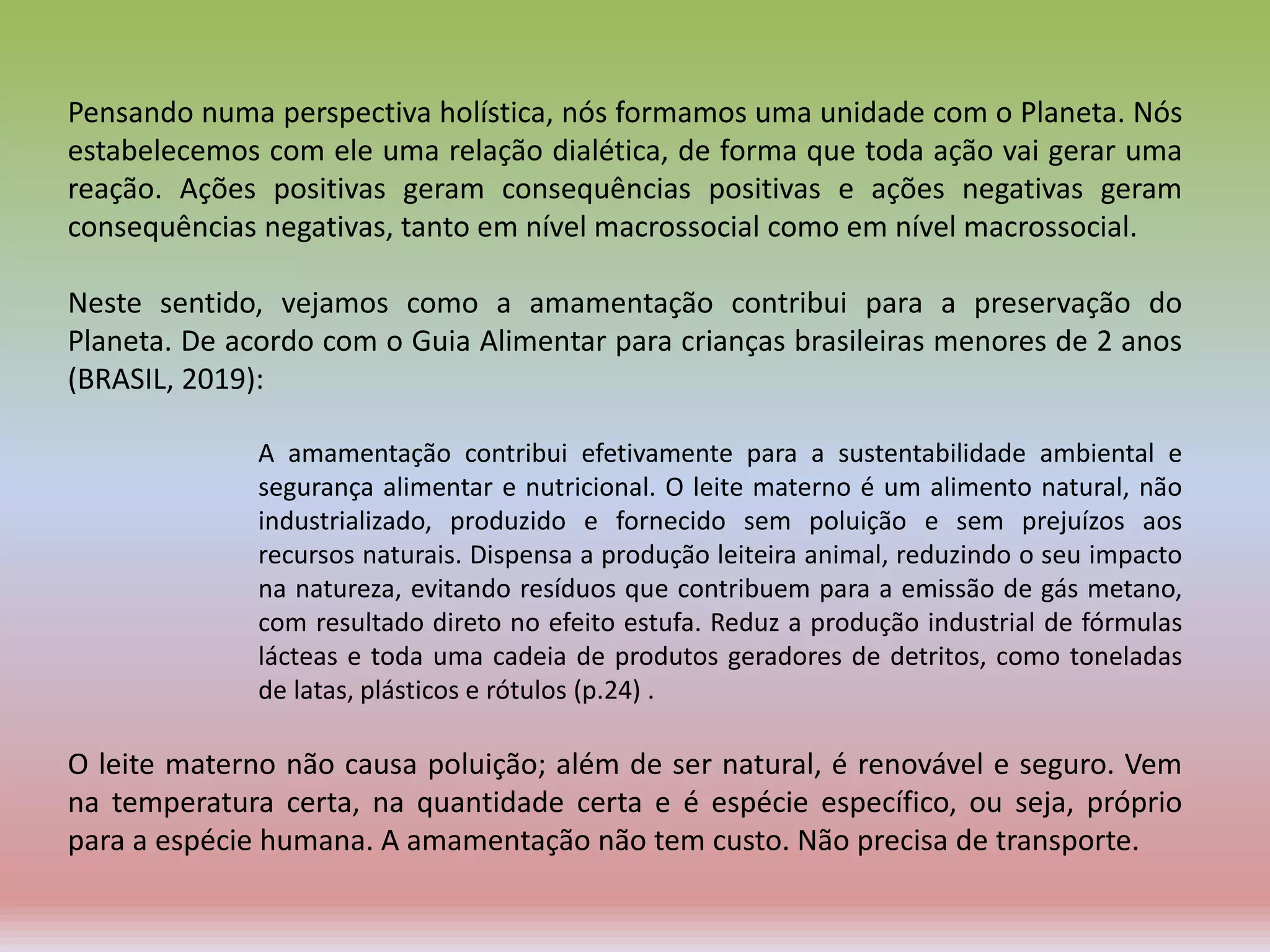 Pensando numa perspectiva holística, nós formamos uma unidade com o Planeta. Nós
estabelecemos com ele uma relação dialética, de forma que toda ação vai gerar uma
reação. Ações positivas geram consequências positivas e ações negativas geram
consequências negativas, tanto em nível macrossocial como em nível macrossocial.
Neste sentido, vejamos como a amamentação contribui para a preservação do
Planeta. De acordo com o Guia Alimentar para crianças brasileiras menores de 2 anos
(BRASIL, 2019):
A amamentação contribui efetivamente para a sustentabilidade ambiental e
segurança alimentar e nutricional. O leite materno é um alimento natural, não
industrializado, produzido e fornecido sem poluição e sem prejuízos aos
recursos naturais. Dispensa a produção leiteira animal, reduzindo o seu impacto
na natureza, evitando resíduos que contribuem para a emissão de gás metano,
com resultado direto no efeito estufa. Reduz a produção industrial de fórmulas
lácteas e toda uma cadeia de produtos geradores de detritos, como toneladas
de latas, plásticos e rótulos (p.24) .
O leite materno não causa poluição; além de ser natural, é renovável e seguro. Vem
na temperatura certa, na quantidade certa e é espécie específico, ou seja, próprio
para a espécie humana. A amamentação não tem custo. Não precisa de transporte.
 