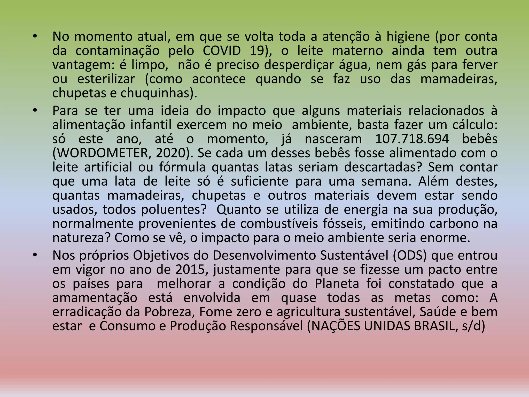 • No momento atual, em que se volta toda a atenção à higiene (por conta
da contaminação pelo COVID 19), o leite materno ainda tem outra
vantagem: é limpo, não é preciso desperdiçar água, nem gás para ferver
ou esterilizar (como acontece quando se faz uso das mamadeiras,
chupetas e chuquinhas).
• Para se ter uma ideia do impacto que alguns materiais relacionados à
alimentação infantil exercem no meio ambiente, basta fazer um cálculo:
só este ano, até o momento, já nasceram 107.718.694 bebês
(WORDOMETER, 2020). Se cada um desses bebês fosse alimentado com o
leite artificial ou fórmula quantas latas seriam descartadas? Sem contar
que uma lata de leite só é suficiente para uma semana. Além destes,
quantas mamadeiras, chupetas e outros materiais devem estar sendo
usados, todos poluentes? Quanto se utiliza de energia na sua produção,
normalmente provenientes de combustíveis fósseis, emitindo carbono na
natureza? Como se vê, o impacto para o meio ambiente seria enorme.
• Nos próprios Objetivos do Desenvolvimento Sustentável (ODS) que entrou
em vigor no ano de 2015, justamente para que se fizesse um pacto entre
os países para melhorar a condição do Planeta foi constatado que a
amamentação está envolvida em quase todas as metas como: A
erradicação da Pobreza, Fome zero e agricultura sustentável, Saúde e bem
estar e Consumo e Produção Responsável (NAÇÕES UNIDAS BRASIL, s/d)
 