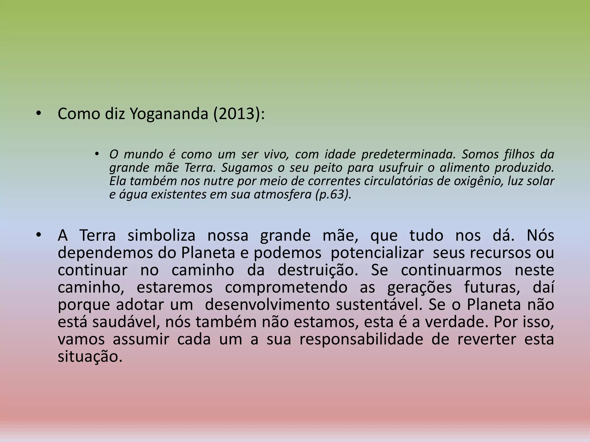• Como diz Yogananda (2013):
• O mundo é como um ser vivo, com idade predeterminada. Somos filhos da
grande mãe Terra. Sugamos o seu peito para usufruir o alimento produzido.
Ela também nos nutre por meio de correntes circulatórias de oxigênio, luz solar
e água existentes em sua atmosfera (p.63).
• A Terra simboliza nossa grande mãe, que tudo nos dá. Nós
dependemos do Planeta e podemos potencializar seus recursos ou
continuar no caminho da destruição. Se continuarmos neste
caminho, estaremos comprometendo as gerações futuras, daí
porque adotar um desenvolvimento sustentável. Se o Planeta não
está saudável, nós também não estamos, esta é a verdade. Por isso,
vamos assumir cada um a sua responsabilidade de reverter esta
situação.
 