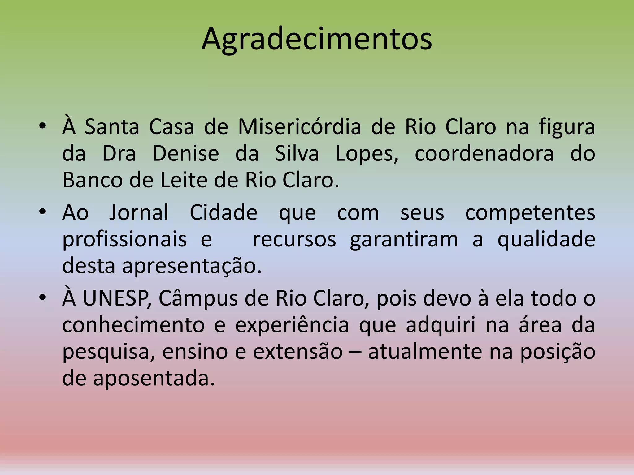 Agradecimentos
• À Santa Casa de Misericórdia de Rio Claro na figura
da Dra Denise da Silva Lopes, coordenadora do
Banco de Leite de Rio Claro.
• Ao Jornal Cidade que com seus competentes
profissionais e recursos garantiram a qualidade
desta apresentação.
• À UNESP, Câmpus de Rio Claro, pois devo à ela todo o
conhecimento e experiência que adquiri na área da
pesquisa, ensino e extensão – atualmente na posição
de aposentada.
 