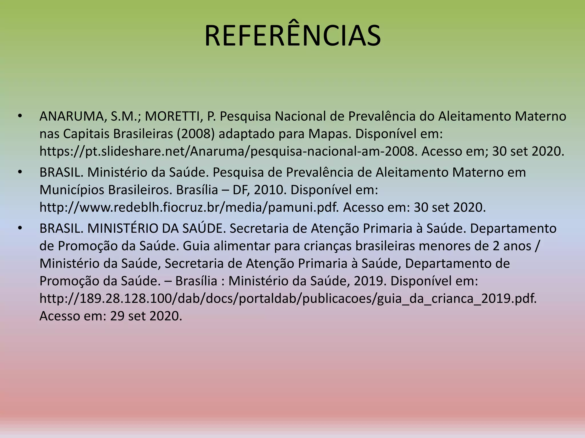 REFERÊNCIAS
• ANARUMA, S.M.; MORETTI, P. Pesquisa Nacional de Prevalência do Aleitamento Materno
nas Capitais Brasileiras (2008) adaptado para Mapas. Disponível em:
https://pt.slideshare.net/Anaruma/pesquisa-nacional-am-2008. Acesso em; 30 set 2020.
• BRASIL. Ministério da Saúde. Pesquisa de Prevalência de Aleitamento Materno em
Municípios Brasileiros. Brasília – DF, 2010. Disponível em:
http://www.redeblh.fiocruz.br/media/pamuni.pdf. Acesso em: 30 set 2020.
• BRASIL. MINISTÉRIO DA SAÚDE. Secretaria de Atenção Primaria à Saúde. Departamento
de Promoção da Saúde. Guia alimentar para crianças brasileiras menores de 2 anos /
Ministério da Saúde, Secretaria de Atenção Primaria à Saúde, Departamento de
Promoção da Saúde. – Brasília : Ministério da Saúde, 2019. Disponível em:
http://189.28.128.100/dab/docs/portaldab/publicacoes/guia_da_crianca_2019.pdf.
Acesso em: 29 set 2020.
 
