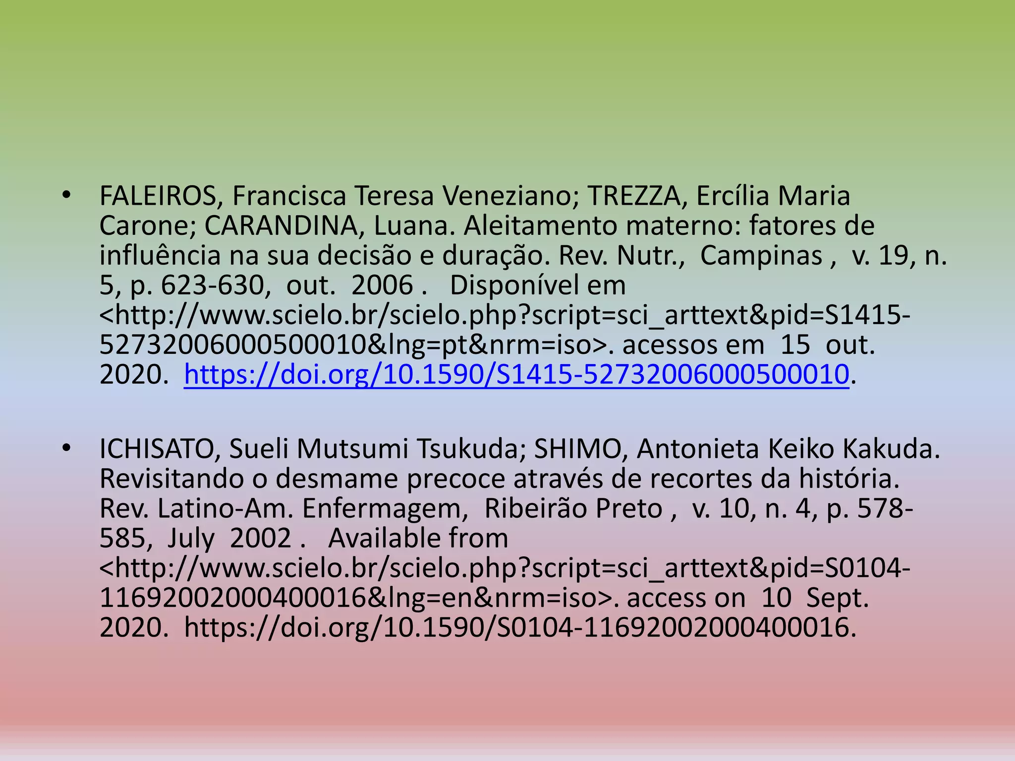 • FALEIROS, Francisca Teresa Veneziano; TREZZA, Ercília Maria
Carone; CARANDINA, Luana. Aleitamento materno: fatores de
influência na sua decisão e duração. Rev. Nutr., Campinas , v. 19, n.
5, p. 623-630, out. 2006 . Disponível em
<http://www.scielo.br/scielo.php?script=sci_arttext&pid=S1415-
52732006000500010&lng=pt&nrm=iso>. acessos em 15 out.
2020. https://doi.org/10.1590/S1415-52732006000500010.
• ICHISATO, Sueli Mutsumi Tsukuda; SHIMO, Antonieta Keiko Kakuda.
Revisitando o desmame precoce através de recortes da história.
Rev. Latino-Am. Enfermagem, Ribeirão Preto , v. 10, n. 4, p. 578-
585, July 2002 . Available from
<http://www.scielo.br/scielo.php?script=sci_arttext&pid=S0104-
11692002000400016&lng=en&nrm=iso>. access on 10 Sept.
2020. https://doi.org/10.1590/S0104-11692002000400016.
 