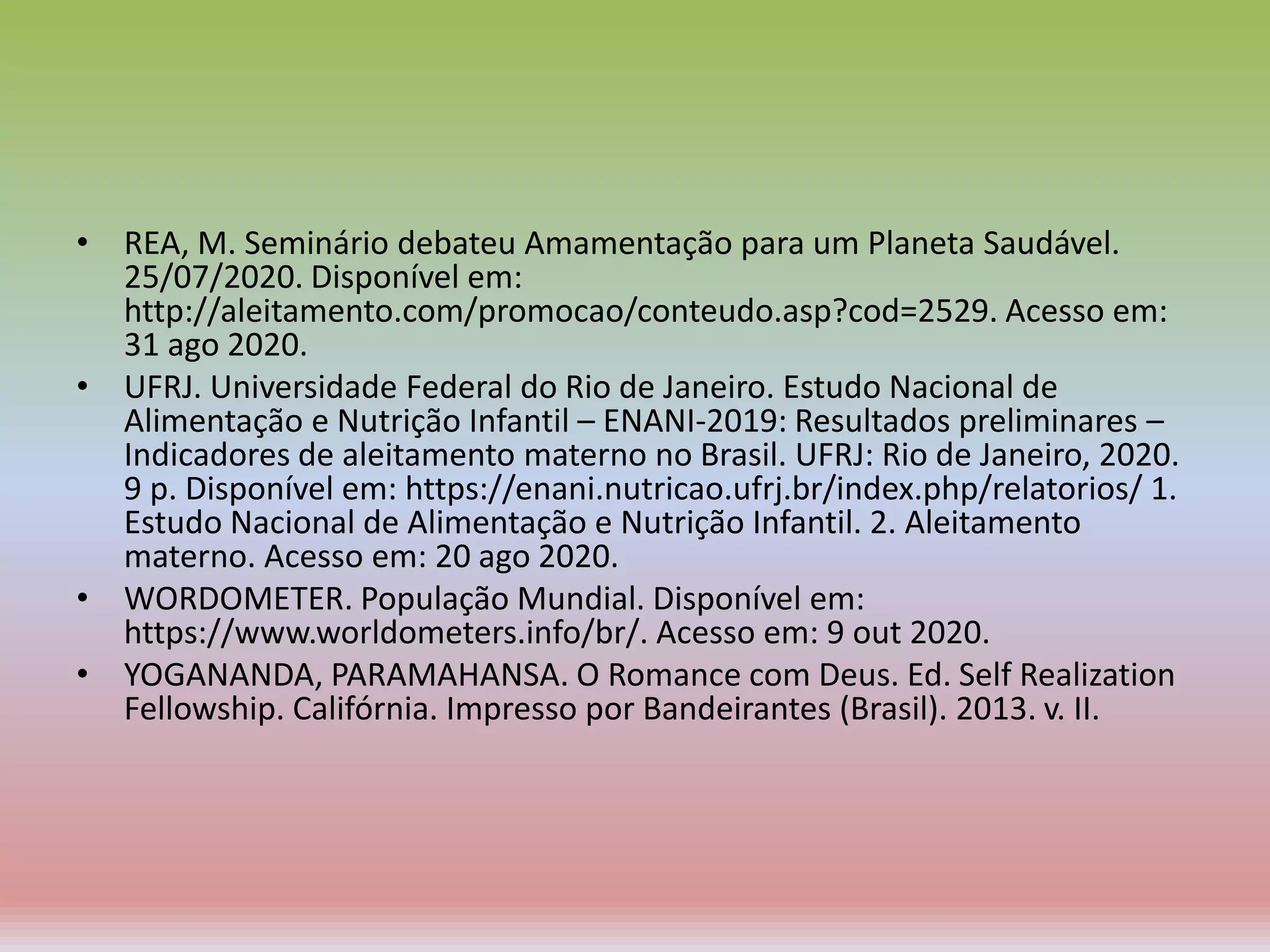 • REA, M. Seminário debateu Amamentação para um Planeta Saudável.
25/07/2020. Disponível em:
http://aleitamento.com/promocao/conteudo.asp?cod=2529. Acesso em:
31 ago 2020.
• UFRJ. Universidade Federal do Rio de Janeiro. Estudo Nacional de
Alimentação e Nutrição Infantil – ENANI-2019: Resultados preliminares –
Indicadores de aleitamento materno no Brasil. UFRJ: Rio de Janeiro, 2020.
9 p. Disponível em: https://enani.nutricao.ufrj.br/index.php/relatorios/ 1.
Estudo Nacional de Alimentação e Nutrição Infantil. 2. Aleitamento
materno. Acesso em: 20 ago 2020.
• WORDOMETER. População Mundial. Disponível em:
https://www.worldometers.info/br/. Acesso em: 9 out 2020.
• YOGANANDA, PARAMAHANSA. O Romance com Deus. Ed. Self Realization
Fellowship. Califórnia. Impresso por Bandeirantes (Brasil). 2013. v. II.
 
