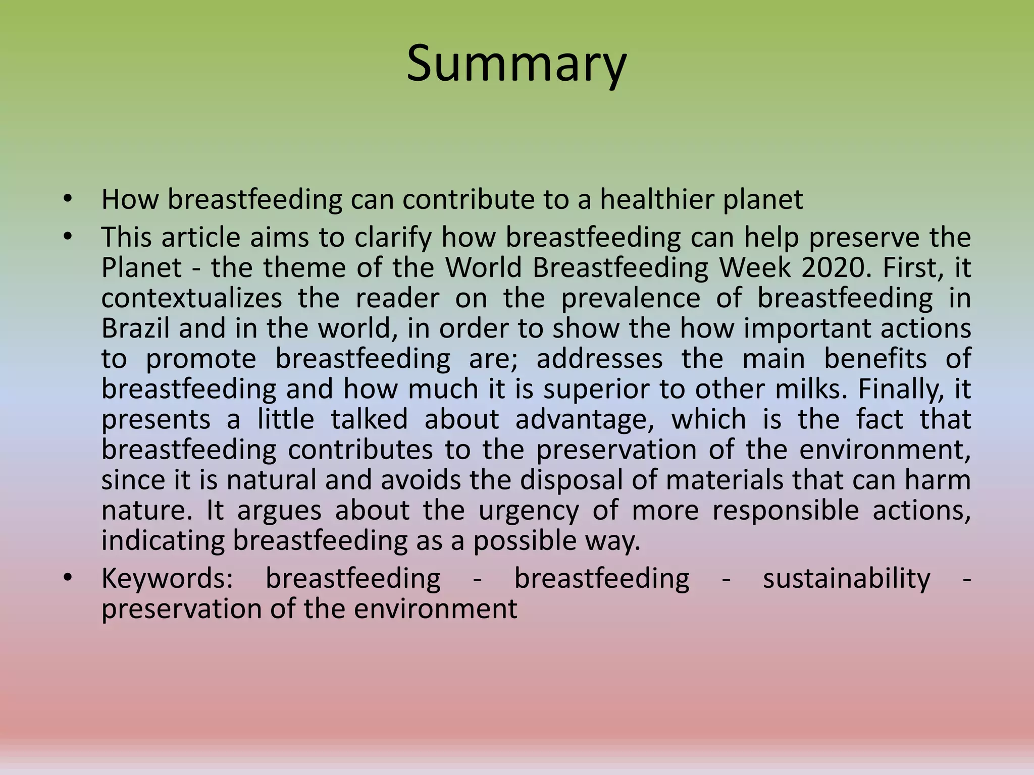Summary
• How breastfeeding can contribute to a healthier planet
• This article aims to clarify how breastfeeding can help preserve the
Planet - the theme of the World Breastfeeding Week 2020. First, it
contextualizes the reader on the prevalence of breastfeeding in
Brazil and in the world, in order to show the how important actions
to promote breastfeeding are; addresses the main benefits of
breastfeeding and how much it is superior to other milks. Finally, it
presents a little talked about advantage, which is the fact that
breastfeeding contributes to the preservation of the environment,
since it is natural and avoids the disposal of materials that can harm
nature. It argues about the urgency of more responsible actions,
indicating breastfeeding as a possible way.
• Keywords: breastfeeding - breastfeeding - sustainability -
preservation of the environment
 