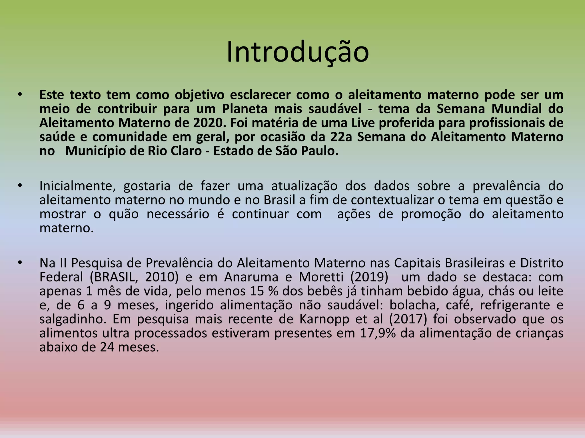 Introdução
• Este texto tem como objetivo esclarecer como o aleitamento materno pode ser um
meio de contribuir para um Planeta mais saudável - tema da Semana Mundial do
Aleitamento Materno de 2020. Foi matéria de uma Live proferida para profissionais de
saúde e comunidade em geral, por ocasião da 22a Semana do Aleitamento Materno
no Município de Rio Claro - Estado de São Paulo.
• Inicialmente, gostaria de fazer uma atualização dos dados sobre a prevalência do
aleitamento materno no mundo e no Brasil a fim de contextualizar o tema em questão e
mostrar o quão necessário é continuar com ações de promoção do aleitamento
materno.
• Na II Pesquisa de Prevalência do Aleitamento Materno nas Capitais Brasileiras e Distrito
Federal (BRASIL, 2010) e em Anaruma e Moretti (2019) um dado se destaca: com
apenas 1 mês de vida, pelo menos 15 % dos bebês já tinham bebido água, chás ou leite
e, de 6 a 9 meses, ingerido alimentação não saudável: bolacha, café, refrigerante e
salgadinho. Em pesquisa mais recente de Karnopp et al (2017) foi observado que os
alimentos ultra processados estiveram presentes em 17,9% da alimentação de crianças
abaixo de 24 meses.
 