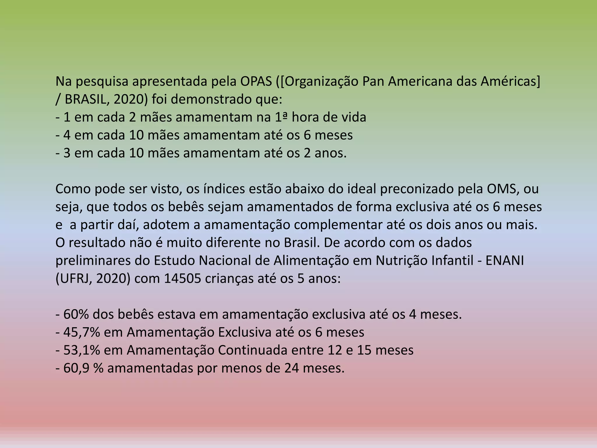 Na pesquisa apresentada pela OPAS ([Organização Pan Americana das Américas]
/ BRASIL, 2020) foi demonstrado que:
- 1 em cada 2 mães amamentam na 1ª hora de vida
- 4 em cada 10 mães amamentam até os 6 meses
- 3 em cada 10 mães amamentam até os 2 anos.
Como pode ser visto, os índices estão abaixo do ideal preconizado pela OMS, ou
seja, que todos os bebês sejam amamentados de forma exclusiva até os 6 meses
e a partir daí, adotem a amamentação complementar até os dois anos ou mais.
O resultado não é muito diferente no Brasil. De acordo com os dados
preliminares do Estudo Nacional de Alimentação em Nutrição Infantil - ENANI
(UFRJ, 2020) com 14505 crianças até os 5 anos:
- 60% dos bebês estava em amamentação exclusiva até os 4 meses.
- 45,7% em Amamentação Exclusiva até os 6 meses
- 53,1% em Amamentação Continuada entre 12 e 15 meses
- 60,9 % amamentadas por menos de 24 meses.
 