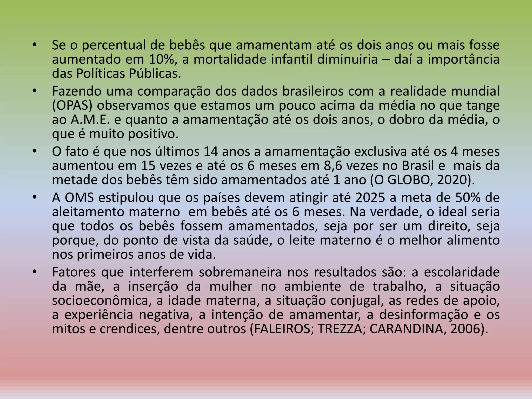 • Se o percentual de bebês que amamentam até os dois anos ou mais fosse
aumentado em 10%, a mortalidade infantil diminuiria – daí a importância
das Políticas Públicas.
• Fazendo uma comparação dos dados brasileiros com a realidade mundial
(OPAS) observamos que estamos um pouco acima da média no que tange
ao A.M.E. e quanto a amamentação até os dois anos, o dobro da média, o
que é muito positivo.
• O fato é que nos últimos 14 anos a amamentação exclusiva até os 4 meses
aumentou em 15 vezes e até os 6 meses em 8,6 vezes no Brasil e mais da
metade dos bebês têm sido amamentados até 1 ano (O GLOBO, 2020).
• A OMS estipulou que os países devem atingir até 2025 a meta de 50% de
aleitamento materno em bebês até os 6 meses. Na verdade, o ideal seria
que todos os bebês fossem amamentados, seja por ser um direito, seja
porque, do ponto de vista da saúde, o leite materno é o melhor alimento
nos primeiros anos de vida.
• Fatores que interferem sobremaneira nos resultados são: a escolaridade
da mãe, a inserção da mulher no ambiente de trabalho, a situação
socioeconômica, a idade materna, a situação conjugal, as redes de apoio,
a experiência negativa, a intenção de amamentar, a desinformação e os
mitos e crendices, dentre outros (FALEIROS; TREZZA; CARANDINA, 2006).
 