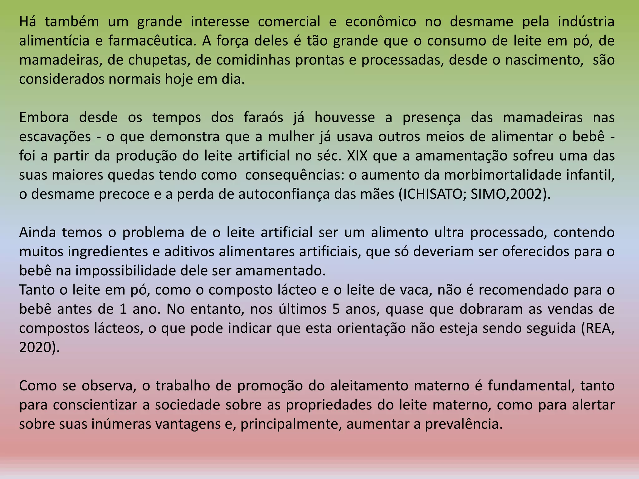 Há também um grande interesse comercial e econômico no desmame pela indústria
alimentícia e farmacêutica. A força deles é tão grande que o consumo de leite em pó, de
mamadeiras, de chupetas, de comidinhas prontas e processadas, desde o nascimento, são
considerados normais hoje em dia.
Embora desde os tempos dos faraós já houvesse a presença das mamadeiras nas
escavações - o que demonstra que a mulher já usava outros meios de alimentar o bebê -
foi a partir da produção do leite artificial no séc. XIX que a amamentação sofreu uma das
suas maiores quedas tendo como consequências: o aumento da morbimortalidade infantil,
o desmame precoce e a perda de autoconfiança das mães (ICHISATO; SIMO,2002).
Ainda temos o problema de o leite artificial ser um alimento ultra processado, contendo
muitos ingredientes e aditivos alimentares artificiais, que só deveriam ser oferecidos para o
bebê na impossibilidade dele ser amamentado.
Tanto o leite em pó, como o composto lácteo e o leite de vaca, não é recomendado para o
bebê antes de 1 ano. No entanto, nos últimos 5 anos, quase que dobraram as vendas de
compostos lácteos, o que pode indicar que esta orientação não esteja sendo seguida (REA,
2020).
Como se observa, o trabalho de promoção do aleitamento materno é fundamental, tanto
para conscientizar a sociedade sobre as propriedades do leite materno, como para alertar
sobre suas inúmeras vantagens e, principalmente, aumentar a prevalência.
 