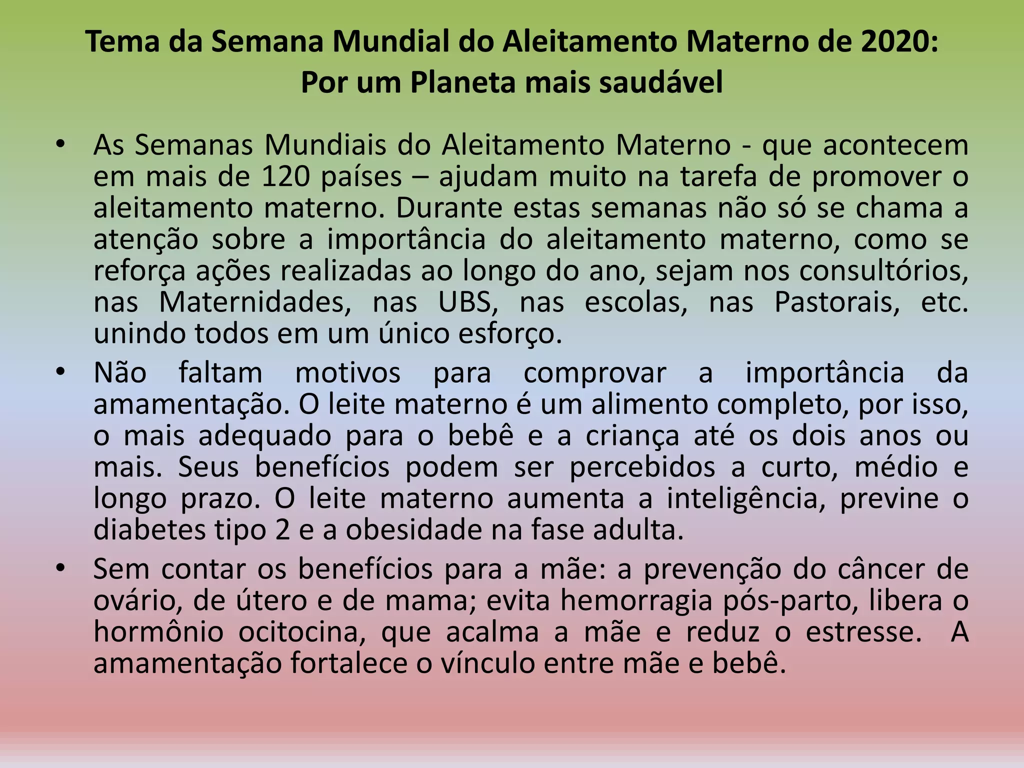 Tema da Semana Mundial do Aleitamento Materno de 2020:
Por um Planeta mais saudável
• As Semanas Mundiais do Aleitamento Materno - que acontecem
em mais de 120 países – ajudam muito na tarefa de promover o
aleitamento materno. Durante estas semanas não só se chama a
atenção sobre a importância do aleitamento materno, como se
reforça ações realizadas ao longo do ano, sejam nos consultórios,
nas Maternidades, nas UBS, nas escolas, nas Pastorais, etc.
unindo todos em um único esforço.
• Não faltam motivos para comprovar a importância da
amamentação. O leite materno é um alimento completo, por isso,
o mais adequado para o bebê e a criança até os dois anos ou
mais. Seus benefícios podem ser percebidos a curto, médio e
longo prazo. O leite materno aumenta a inteligência, previne o
diabetes tipo 2 e a obesidade na fase adulta.
• Sem contar os benefícios para a mãe: a prevenção do câncer de
ovário, de útero e de mama; evita hemorragia pós-parto, libera o
hormônio ocitocina, que acalma a mãe e reduz o estresse. A
amamentação fortalece o vínculo entre mãe e bebê.
 
