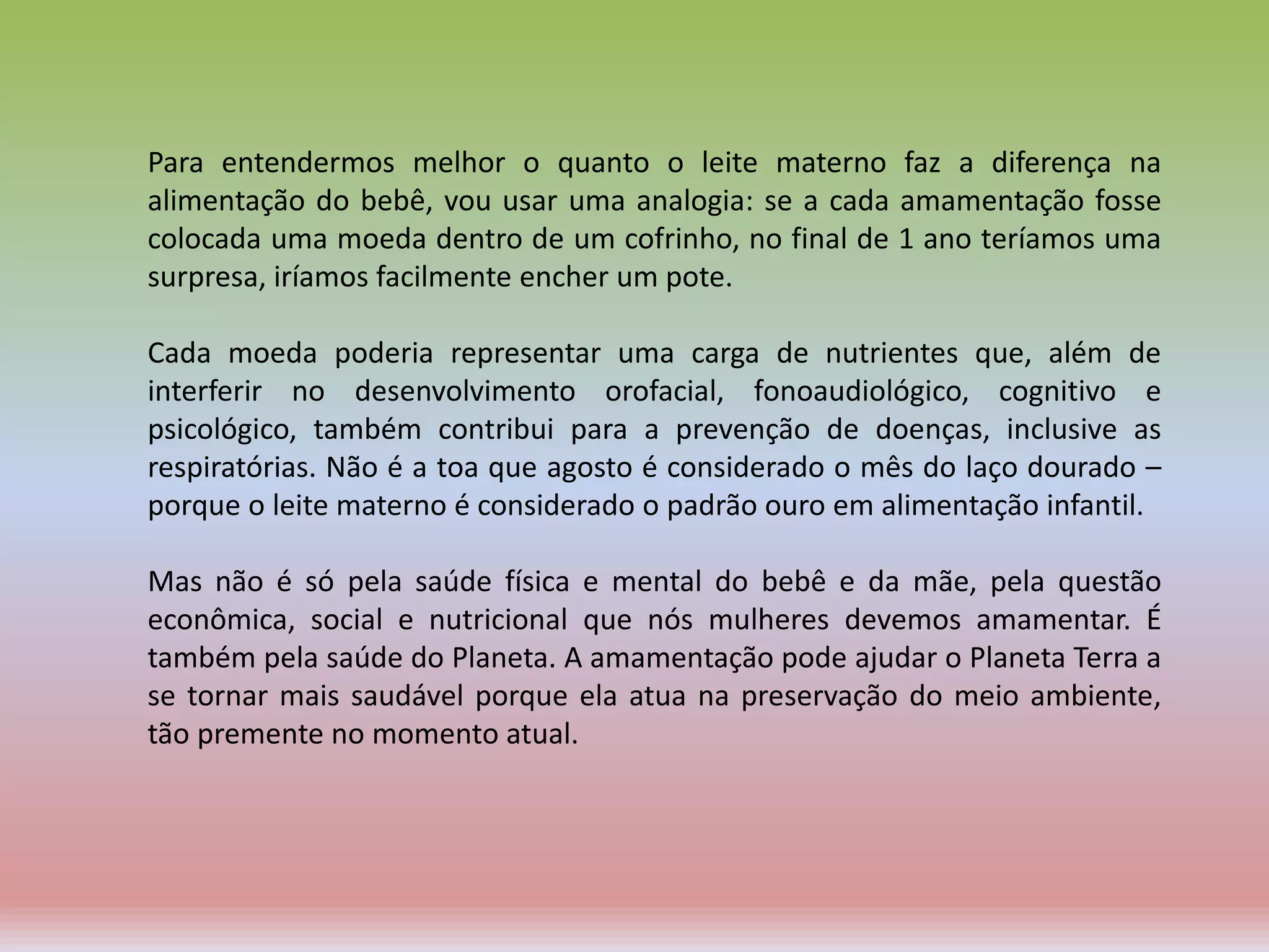 Para entendermos melhor o quanto o leite materno faz a diferença na
alimentação do bebê, vou usar uma analogia: se a cada amamentação fosse
colocada uma moeda dentro de um cofrinho, no final de 1 ano teríamos uma
surpresa, iríamos facilmente encher um pote.
Cada moeda poderia representar uma carga de nutrientes que, além de
interferir no desenvolvimento orofacial, fonoaudiológico, cognitivo e
psicológico, também contribui para a prevenção de doenças, inclusive as
respiratórias. Não é a toa que agosto é considerado o mês do laço dourado –
porque o leite materno é considerado o padrão ouro em alimentação infantil.
Mas não é só pela saúde física e mental do bebê e da mãe, pela questão
econômica, social e nutricional que nós mulheres devemos amamentar. É
também pela saúde do Planeta. A amamentação pode ajudar o Planeta Terra a
se tornar mais saudável porque ela atua na preservação do meio ambiente,
tão premente no momento atual.
 