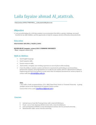 Laila fayaize ahmad Al_atattrah.
________________________________________________________
Irbid,Jordan | 00962798839816____| laila.atattrah@yahoo.com
Objective
• I am currently looking for a full time position in an environment that offers a greater challenge, increased
benefits for my skills abilities, and the opportunity to help the company advance efficiently and productively.
Education
HIGH SCHOOL DIPLOMA ( TWJIHI) |2009|
BACHELOR OF Computer science| 2014 | YARMOUK UNIVERSITY
· Major: computer science (Cs).
Skills & Abilities
• Good English language.
• Good Computer skills .
• human resources skills.
• Hard worker, energetic, have working experience in several places while studying.
• I have the ability to analyze a system and show its requirements and dealing as an intermediary
between the customer and programmed so as to take me two articles when Dr. Ahmed Saivan Software
Engineering and Uml It has worked to create more than 10 analytical documents for various projects to
connect with him ahmads@yu.edu.jo.
Note:
I also holds a book recommendation of Dr. Abdel Raoof Besol doctor at Yarmouk University is giving
multiple courses in the Department of Computer Science section .
Connect him in his e_mail (raoofbsoul@gmail.com ).
Courses
 Android course from Sdk Training Center with a total of(180) hours.
 Oracle course from American British Center with a total of (120)hours.
 and I participated in AIESECS Career Development seminar 2013 in yarmoukuniversity.
 Administrative skills course from the university.
 
