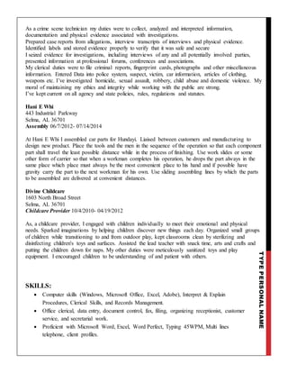 TYPEPERSONALNAME
As a crime scene technician my duties were to collect, analyzed and interpreted information,
documentation and physical evidence associated with investigations.
Prepared case reports from allegations, interview transcripts of interviews and physical evidence.
Identified labels and stored evidence properly to verify that it was safe and secure
I seized evidence for investigations, including interviews of any and all potentially involved parties,
presented information at professional forums, conferences and associations.
My clerical duties were to file criminal reports, fingerprint cards, photographs and other miscellaneous
information. Entered Data into police system, suspect, victim, car information, articles of clothing,
weapons etc. I’ve investigated homicide, sexual assault, robbery, child abuse and domestic violence. My
moral of maintaining my ethics and integrity while working with the public are strong.
I’ve kept current on all agency and state policies, rules, regulations and statutes.
Hani E Whi
443 Industrial Parkway
Selma, AL 36701
Assembly 06/7/2012- 07/14/2014
At Hani E Whi I assembled car parts for Hundayi. Liaised between customers and manufacturing to
design new product. Place the tools and the men in the sequence of the operation so that each component
part shall travel the least possible distance while in the process of finishing. Use work slides or some
other form of carrier so that when a workman completes his operation, he drops the part always in the
same place which place must always be the most convenient place to his hand and if possible have
gravity carry the part to the next workman for his own. Use sliding assembling lines by which the parts
to be assembled are delivered at convenient distances.
Divine Childcare
1603 North Broad Street
Selma, AL 36701
Childcare Provider 10/4/2010- 04/19/2012
As, a childcare provider, I engaged with children individually to meet their emotional and physical
needs. Sparked imaginations by helping children discover new things each day. Organized small groups
of children while transitioning to and from outdoor play, kept classrooms clean by sterilizing and
disinfecting children's toys and surfaces. Assisted the lead teacher with snack time, arts and crafts and
putting the children down for naps. My other duties were meticulously sanitized toys and play
equipment. I encouraged children to be understanding of and patient with others.
SKILLS:
 Computer skills (Windows, Microsoft Office, Excel, Adobe), Interpret & Explain
Procedures, Clerical Skills, and Records Management.
 Office clerical, data entry, document control, fax, filing, organizing receptionist, customer
service, and secretarial work.
 Proficient with Microsoft Word, Excel, Word Perfect, Typing 45WPM, Multi lines
telephone, client profiles.
 