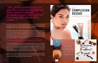 “The colours washed over her
skin like waves on a California
shore, mineral infused
formulas so pure they reflected
the beauty that shone from
within…”
As summer months roll in, winter’s layers are stripped back to reveal natural radi-
ance and laid-back luxe. Take a journey down a sun-kissed path of self discovery
and experience the make-up revolution that is Bare Minerals.
Launched in 1995 fresh out of San Francisco, the revolutionary brand which pio-
neered mineral makeup has just celebrated 20 years success. Taking the beauty
world by storm, their original foundation buffed its way into our lives offering
impeccable coverage with the air light consistency of confectioner’s sugar. Today,
the brand’s new products are so multitasking they inspire a complete make up
detox, taking us back to the “Bare Escentuals”.
“What if make up could rescue your skin?”
Our ‘make-under’ [as opposed to make-over] begins with a product so nourishing
it perfectly encapsulates the brand’s ethos of combining skincare and cosmet-
ics. Complexion Rescue, a tinted hydrating gel cream, blends flawlessly into skin
leaving it subtly enhanced and refreshingly cool. The unique formula, void of sili-
cones, parabens and oil, holds its water content on the outside of the emulsion,
meaning it becomes one with skin instead of coating the surface.
Brand creator, Leslie Blodgett, launched Complexion Rescue asking women:
“Don’t you want clean make up on your skin?” A concept that makes even makeup
maestros pause, [powder brush in hand] for thought.
 