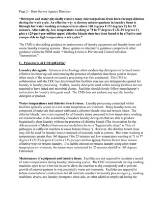 Page 2 – State Survey Agency Directors
“Detergent and water physically remove many microorganisms from linen through dilution
during the wash cycle. An effective way to destroy microorganisms in laundry items is
through hot water washing at temperatures above 160 degrees F (71 degrees C) for 25
minutes. Alternatively, low temperature washing at 71 to 77 degrees F (22-25 degrees C)
plus a 125-part-per-million (ppm) chlorine bleach rinse has been found to be effective and
comparable to high temperature wash cycles.”
The CMS is also adding guidance on maintenance of laundry equipment and laundry items and
ozone laundry cleaning systems. These updates in interpretive guidance complement other
guidance within the SOM under “Handling Linens to Prevent and Control Infection
Transmission.”
C. Procedures 42 CFR §483.65(c)
Laundry detergents. Advances in technology allow modern-day detergents to be much more
effective in removing soil and reducing the presence of microbes than those used in the past
when much of the research on laundry processing was first conducted. The CMS in
collaboration with the CDC has determined that facilities may use any detergent designated for
laundry in laundry processing. Further, laundry detergents used within nursing facilities are not
required to have stated anti-microbial claims. Facilities should closely follow manufacturer’s
instructions for laundry detergents used. The CMS does not endorse any specific laundry
detergent or product.
Water temperatures and chlorine bleach rinses. Laundry processing conducted within
facilities typically occurs in a low water temperature environment. Many laundry items are
composed of materials that cannot withstand a chlorine bleach rinse and remain intact. The
chlorine bleach rinse is not required for all laundry items processed in low temperature washing
environments due to the availability of modern laundry detergents that are able to produce
hygienically clean laundry without the presence of chlorine bleach (The Association for the
Advancement of Medical Instrumentation defines the term "hygienically clean" as "free of
pathogens in sufficient numbers to cause human illness.”). However, the chlorine bleach rinse
may still be used for laundry items composed of materials such as cottons. Hot water washing at
temperatures greater than 160 degrees F for 25 minutes and low temperature washing at 71 to 77
degrees F (22-25 degrees C) with a 125-part-per-million (ppm) chlorine bleach rinse remain
effective ways to process laundry. If a facility chooses to process laundry using a hot water
temperature environment, the temperature maintained for 25 minutes should be 160 degrees
Fahrenheit.
Maintenance of equipment and laundry items. Facilities are not required to maintain a record
of water temperatures during laundry processing cycles. The CDC recommends leaving washing
machines open to air when not in use to allow the machine to dry completely and to prevent
growth of microorganisms in wet, potentially warm environments. Facilities are required to
follow manufacturer’s instructions for all materials involved in laundry processing (e.g., washing
machines; dryers; any laundry detergents, rinse aids, or other additives employed during the
 