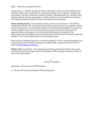 Page 3 – State Survey Agency Directors
laundry process). Facilities should also follow manufacturer’s instructions for clothing, linens,
and other laundry items to determine the appropriate methods to use to produce a hygienically
clean product. Facilities should also consider a resident’s individual needs (e.g., allergies) when
selecting methods for processing laundry. Facilities should have written policies & procedures
which should include training for staff who will handle linens and laundry.
Ozone cleaning systems. Ozone laundry cleaning systems are relatively new. The CMS in
collaboration with the CDC has determined that ozone cleaning systems are acceptable methods
of processing laundry. This method also requires closely following manufacturer’s instructions.
Facilities opting to utilize an ozone laundry cleaning system will need to obtain an initial
agreement between the laundry service and facility that stipulates the laundry will be
hygienically clean and handled to prevent recontamination from dust and dirt during loading and
transport. This is not an endorsement of ozone cleaning systems.
Please direct any additional questions or concerns regarding F Tag 441 related to handling linens
to prevent and control infection transmission to Jemima Drake via phone at 410-786-1526 or
email at jemima.drake@cms.hhs.gov.
Effective Date: Immediately. This information should be communicated with all survey and
certification staff, their managers and the State/Regional Office training coordinators within 30
days of this memorandum.
/s/
Thomas E. Hamilton
Attachment- Advance Copy of SOM Guidance
cc: Survey and Certification Regional Office Management
 