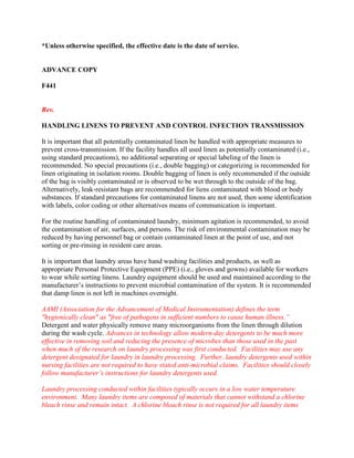 *Unless otherwise specified, the effective date is the date of service.
ADVANCE COPY
F441
Rev.
HANDLING LINENS TO PREVENT AND CONTROL INFECTION TRANSMISSION
It is important that all potentially contaminated linen be handled with appropriate measures to
prevent cross-transmission. If the facility handles all used linen as potentially contaminated (i.e.,
using standard precautions), no additional separating or special labeling of the linen is
recommended. No special precautions (i.e., double bagging) or categorizing is recommended for
linen originating in isolation rooms. Double bagging of linen is only recommended if the outside
of the bag is visibly contaminated or is observed to be wet through to the outside of the bag.
Alternatively, leak-resistant bags are recommended for liens contaminated with blood or body
substances. If standard precautions for contaminated linens are not used, then some identification
with labels, color coding or other alternatives means of communication is important.
For the routine handling of contaminated laundry, minimum agitation is recommended, to avoid
the contamination of air, surfaces, and persons. The risk of environmental contamination may be
reduced by having personnel bag or contain contaminated linen at the point of use, and not
sorting or pre-rinsing in resident care areas.
It is important that laundry areas have hand washing facilities and products, as well as
appropriate Personal Protective Equipment (PPE) (i.e., gloves and gowns) available for workers
to wear while sorting linens. Laundry equipment should be used and maintained according to the
manufacturer’s instructions to prevent microbial contamination of the system. It is recommended
that damp linen is not left in machines overnight.
AAMI (Association for the Advancement of Medical Instrumentation) defines the term
"hygienically clean" as "free of pathogens in sufficient numbers to cause human illness.”
Detergent and water physically remove many microorganisms from the linen through dilution
during the wash cycle. Advances in technology allow modern-day detergents to be much more
effective in removing soil and reducing the presence of microbes than those used in the past
when much of the research on laundry processing was first conducted. Facilities may use any
detergent designated for laundry in laundry processing. Further, laundry detergents used within
nursing facilities are not required to have stated anti-microbial claims. Facilities should closely
follow manufacturer’s instructions for laundry detergents used.
Laundry processing conducted within facilities typically occurs in a low water temperature
environment. Many laundry items are composed of materials that cannot withstand a chlorine
bleach rinse and remain intact. A chlorine bleach rinse is not required for all laundry items
 