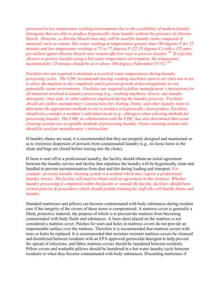 processed in low temperature washing environments due to the availability of modern laundry
detergents that are able to produce hygienically clean laundry without the presence of chlorine
bleach. However, a chlorine bleach rinse may still be used for laundry items composed of
materials such as cottons. Hot water washing at temperatures greater than 160 degrees F for 25
minutes and low temperature washing at 71 to 77 degrees F (22-25 degrees C) with a 125-part-
per-million (ppm) chlorine bleach rinse remain effective ways to process laundry.101
If a facility
chooses to process laundry using a hot water temperature environment, the temperature
maintained for 25 minutes should be at or above 160 degrees Fahrenheit (71ºC).100
Facilities are not required to maintain a record of water temperatures during laundry
processing cycles. The CDC recommends leaving washing machines open to air when not in use
to allow the machine to dry completely and to prevent growth of microorganisms in wet,
potentially warm environments. Facilities are required to follow manufacturer’s instructions for
all materials involved in laundry processing (e.g., washing machines; dryers; any laundry
detergents, rinse aids, or other additives employed during the laundry process). Facilities
should also follow manufacturer’s instructions for clothing, linens, and other laundry items to
determine the appropriate methods to use to produce a hygienically clean product. Facilities
should also consider a resident’s individual needs (e.g., allergies) when selecting methods for
processing laundry. The CMS, in collaboration with the CDC, has also determined that ozone
cleaning systems are acceptable methods of processing laundry. Ozone cleaning systems also
should be used per manufacturer’s instructions.
If laundry chutes are used, it is recommended that they are properly designed and maintained so
as to minimize dispersion of aerosols from contaminated laundry (e.g., no loose items in the
chute and bags are closed before tossing into the chute).
If linen is sent off to a professional laundry, the facility should obtain an initial agreement
between the laundry service and facility that stipulates the laundry will be hygienically clean and
handled to prevent recontamination from dust and dirt during loading and transport. For
example, an ozone laundry cleaning system is a method which may require a professional
laundry service. The facility will need to obtain such an agreement in this instance. Whether
laundry processing is completed within the facility or outside the facility, facilities should have
written policies & procedures which should include training for staff who will handle linens and
laundry.
Standard mattresses and pillows can become contaminated with body substances during resident
care if the integrity of the covers of these items is compromised. A mattress cover is generally a
fitted, protective material, the purpose of which is to prevent the mattress from becoming
contaminated with body fluids and substances. A linen sheet placed on the mattress is not
considered a mattress cover. Patches for tears and holes in mattress covers do not provide an
impermeable surface over the mattress. Therefore it is recommended that mattress covers with
tears or holes be replaced. It is recommended that moisture resistant mattress covers be cleansed
and disinfected between residents with an EPA approved germicidal detergent to help prevent
the spread of infections, and fabric mattress covers should be laundered between residents.
Pillow covers and washable pillows should be laundered in a hot water laundry cycle between
residents or when they become contaminated with body substances. Discarding mattresses if
 