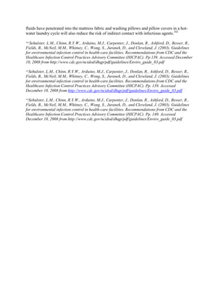 fluids have penetrated into the mattress fabric and washing pillows and pillow covers in a hot-
water laundry cycle will also reduce the risk of indirect contact with infectious agents.102
100
Sehulster, L.M., Chinn, R.Y.W., Arduino, M.J., Carpenter, J., Donlan, R., Ashford, D., Besser, R.,
Fields, B., McNeil, M.M., Whitney, C., Wong, S., Juranek, D., and Cleveland, J. (2003). Guidelines
for environmental infection control in health-care facilities. Recommendations from CDC and the
Healthcare Infection Control Practices Advisory Committee (HICPAC). Pp.139. Accessed December
10, 2008 from http://www.cdc.gov/ncidod/dhqp/pdf/guidelines/Enviro_guide_03.pdf
101
Sehulster, L.M., Chinn, R.Y.W., Arduino, M.J., Carpenter, J., Donlan, R., Ashford, D., Besser, R.,
Fields, B., McNeil, M.M., Whitney, C., Wong, S., Juranek, D., and Cleveland, J. (2003). Guidelines
for environmental infection control in health-care facilities. Recommendations from CDC and the
Healthcare Infection Control Practices Advisory Committee (HICPAC). Pp. 139. Accessed
December 10, 2008 from http://www.cdc.gov/ncidod/dhqp/pdf/guidelines/Enviro_guide_03.pdf
102
Sehulster, L.M., Chinn, R.Y.W., Arduino, M.J., Carpenter, J., Donlan, R., Ashford, D., Besser, R.,
Fields, B., McNeil, M.M., Whitney, C., Wong, S., Juranek, D., and Cleveland, J. (2003). Guidelines
for environmental infection control in health-care facilities. Recommendations from CDC and the
Healthcare Infection Control Practices Advisory Committee (HICPAC). Pp. 140. Accessed
December 10, 2008 from http://www.cdc.gov/ncidod/dhqp/pdf/guidelines/Enviro_guide_03.pdf
 