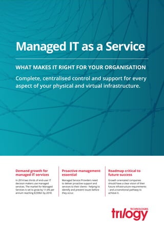 Demand growth for
managed IT services
Managed Service Providers need
to deliver proactive support and
services to their clients - helping to
identify and prevent issues before
they occur.
Growth orientated companies
should have a clear vision of their
future infrastructure requirements
- and a transitional pathway to
achieve it.
In 2014 two thirds of end-user IT
decision makers use managed
services. The market for Managed
Services is set to grow by 11.6% per
annum reaching €230bn by 2018.
Proactive management
essential
Roadmap critical to
future success
Managed IT as a Service
WHAT MAKES IT RIGHT FOR YOUR ORGANISATION
Complete, centralised control and support for every
aspect of your physical and virtual infrastructure.
 