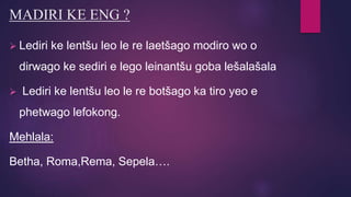 MADIRI KE ENG ?
 Lediri ke lentšu leo le re laetšago modiro wo o
dirwago ke sediri e lego leinantšu goba lešalašala
 Lediri ke lentšu leo le re botšago ka tiro yeo e
phetwago lefokong.
Mehlala:
Betha, Roma,Rema, Sepela….
 
