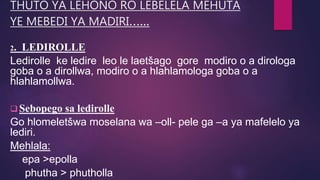 THUTO YA LEHONO RO LEBELELA MEHUTA
YE MEBEDI YA MADIRI…...
2. LEDIROLLE
Ledirolle ke ledire leo le laetšago gore modiro o a dirologa
goba o a dirollwa, modiro o a hlahlamologa goba o a
hlahlamollwa.
 Sebopego sa ledirolle
Go hlomeletšwa moselana wa –oll- pele ga –a ya mafelelo ya
lediri.
Mehlala:
epa >epolla
phutha > phutholla
 