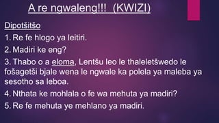 A re ngwaleng!!! (KWIZI)
Dipotšitšo
1. Re fe hlogo ya leitiri.
2. Madiri ke eng?
3. Thabo o a eloma, Lentšu leo le thaleletšwedo le
fošagetši bjale wena le ngwale ka polela ya maleba ya
sesotho sa leboa.
4. Nthata ke mohlala o fe wa mehuta ya madiri?
5. Re fe mehuta ye mehlano ya madiri.
 
