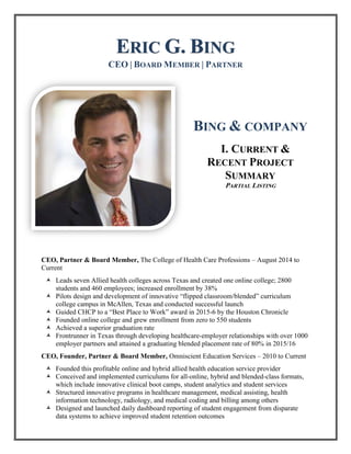 ERIC G. BING
CEO | BOARD MEMBER | PARTNER
BING & COMPANY
I. CURRENT &
RECENT PROJECT
SUMMARY
PARTIAL LISTING
CEO, Partner & Board Member, The College of Health Care Professions – August 2014 to
Current
 Leads seven Allied health colleges across Texas and created one online college; 2800
students and 460 employees; increased enrollment by 38%
 Pilots design and development of innovative “flipped classroom/blended” curriculum
college campus in McAllen, Texas and conducted successful launch
 Guided CHCP to a “Best Place to Work” award in 2015-6 by the Houston Chronicle
 Founded online college and grew enrollment from zero to 550 students
 Achieved a superior graduation rate
 Frontrunner in Texas through developing healthcare-employer relationships with over 1000
employer partners and attained a graduating blended placement rate of 80% in 2015/16
CEO, Founder, Partner & Board Member, Omniscient Education Services – 2010 to Current
 Founded this profitable online and hybrid allied health education service provider
 Conceived and implemented curriculums for all-online, hybrid and blended-class formats,
which include innovative clinical boot camps, student analytics and student services
 Structured innovative programs in healthcare management, medical assisting, health
information technology, radiology, and medical coding and billing among others
 Designed and launched daily dashboard reporting of student engagement from disparate
data systems to achieve improved student retention outcomes
 