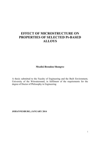 EFFECT OF MICROSTRUCTURE ON
PROPERTIES OF SELECTED Pt-BASED
ALLOYS
Mxolisi Brendon Shongwe
A thesis submitted to the Faculty of Engineering and the Built Environment,
University of the Witwatersrand, in fulfilment of the requirements for the
degree of Doctor of Philosophy in Engineering
JOHANNESBURG, JANUARY 2014
i
 