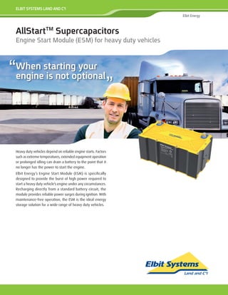 Heavy duty vehicles depend on reliable engine starts. Factors
such as extreme temperatures, extended equipment operation
or prolonged idling can drain a battery to the point that it
no longer has the power to start the engine.
Elbit Energy’s Engine Start Module (ESM) is specifically
designed to provide the burst of high power required to
start a heavy duty vehicle’s engine under any circumstances.
Recharging directly from a standard battery circuit, the
module provides reliable power surges during ignition. With
maintenance-free operation, the ESM is the ideal energy
storage solution for a wide range of heavy duty vehicles.
ELBIT SYSTEMS LAND AND C4
I
Elbit Energy
AllStartTM
Supercapacitors
Engine Start Module (ESM) for heavy duty vehicles
“When starting your
engine is not optional
“
 