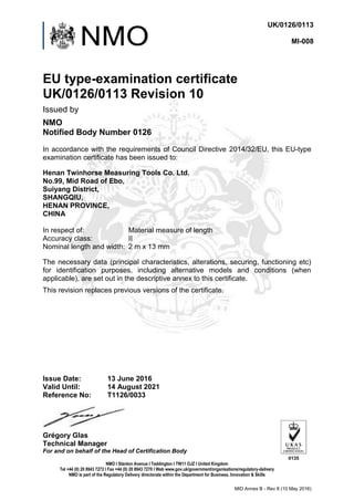 UK/0126/0113
MI-008
Issue Date:
Valid Until:
Reference No:
13 June 2016
14 August 2021
T1126/0033
Grégory Glas
Technical Manager
For and on behalf of the Head of Certification Body
0135
NMO I Stanton Avenue I Teddington I TW11 OJZ I United Kingdom
Tel +44 (0) 20 8943 7272 I Fax +44 (0) 20 8943 7270 I Web www.gov.uk/government/organisations/regulatory-delivery
NMO is part of the Regulatory Delivery directorate within the Department for Business, Innovation & Skills
MID Annex B - Rev 8 (10 May 2016)
EU type-examination certificate
UK/0126/0113 Revision 10
Issued by
NMO
Notified Body Number 0126
In accordance with the requirements of Council Directive 2014/32/EU, this EU-type
examination certificate has been issued to:
Henan Twinhorse Measuring Tools Co. Ltd.
No.99, Mid Road of Ebo,
Suiyang District,
SHANGQIU,
HENAN PROVINCE,
CHINA
In respect of: Material measure of length
Accuracy class: II
Nominal length and width: 2 m x 13 mm
The necessary data (principal characteristics, alterations, securing, functioning etc)
for identification purposes, including alternative models and conditions (when
applicable), are set out in the descriptive annex to this certificate.
This revision replaces previous versions of the certificate.
 