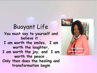 You must say to yourself and
believe it .
I am worth the smiles, I am
worth the laughter,
I am worth the joy, and I am
worth the peace .
Only then does the healing and
transformation begin
Buoyant Life
Mrs. Stanley
Donzastanley.com
517-492-4075
 