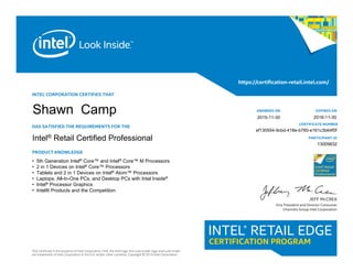 INTEL CORPORATION CERTIFIES THAT
HAS SATISFIED THE REQUIREMENTS FOR THE
Intel® Retail Certified Specialist
PRODUCT KNOWLEDGE
This certificate is the property of Intel Corporation. Intel, the Intel logo, the Look Inside. logo and Look Inside.
are trademarks of Intel Corporation in the U.S. and/or other countries. Copyright © 2014 Intel Corporation.
https://certification-retail.intel.com/
JEFF McCREA
Vice President and Director Consumer
Channels Group Intel Corporation
AWARDED ON
CERTIFICATE NUMBER
EXPIRES ON 			
Intel® Retail Certified Professional PARTICIPANT ID
• 5th Generation Intel® Core™ and Intel® Core™ M Processors
• 2 in 1 Devices on Intel® Core™ Processors
• Tablets and 2 in 1 Devices on Intel® Atom™ Processors
• Laptops, All-In-One PCs, and Desktop PCs with Intel Inside®
• Intel® Processor Graphics
• Intel® Products and the Competition
13009832
ef130554-9cbd-418e-b780-e161c3b64f0f
2016-11-30
Shawn Camp 2015-11-30
 
