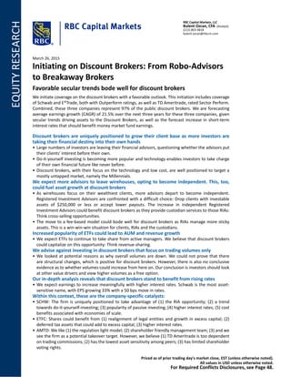 EQUITYRESEARCH RBC Capital Markets, LLC
Bulent Ozcan, CFA (Analyst)
(212) 863-4818
bulent.ozcan@rbccm.com
March 26, 2015
Initiating on Discount Brokers: From Robo-Advisors
to Breakaway Brokers
Favorable secular trends bode well for discount brokers
We initiate coverage on the discount brokers with a favorable outlook. This initiation includes coverage
of Schwab and E*Trade, both with Outperform ratings, as well as TD Ameritrade, rated Sector Perform.
Combined, these three companies represent 97% of the public discount brokers. We are forecasting
average earnings growth (CAGR) of 21.5% over the next three years for these three companies, given
secular trends driving assets to the Discount Brokers, as well as the forecast increase in short-term
interest rates that should benefit money market fund earnings.
Discount brokers are uniquely positioned to grow their client base as more investors are
taking their financial destiny into their own hands
• Large numbers of investors are leaving their financial advisors, questioning whether the advisors put
their clients' interest before their own.
• Do-it-yourself investing is becoming more popular and technology enables investors to take charge
of their own financial future like never before.
• Discount brokers, with their focus on the technology and low cost, are well positioned to target a
mostly untapped market, namely the Millennials.
We expect more advisors to leave wirehouses, opting to become independent. This, too,
could fuel asset growth at discount brokers
• As wirehouses focus on their wealthiest clients, more advisors depart to become independent.
Registered Investment Advisors are confronted with a difficult choice: Drop clients with investable
assets of $250,000 or less or accept lower payouts. The increase in independent Registered
Investment Advisors could benefit discount brokers as they provide custodian services to those RIAs:
Think cross-selling opportunities.
• The move to a fee-based model could bode well for discount brokers as RIAs manage more sticky
assets. This is a win-win-win situation for clients, RIAs and the custodians.
Increased popularity of ETFs could lead to AUM and revenue growth
• We expect ETFs to continue to take share from active managers. We believe that discount brokers
could capitalize on this opportunity: Think revenue-sharing.
We advise against investing in discount brokers that focus on trading volumes only
• We looked at potential reasons as why overall volumes are down. We could not prove that there
are structural changes, which is positive for discount brokers. However, there is also no conclusive
evidence as to whether volumes could increase from here on. Our conclusion is investors should look
at other value drivers and view higher volumes as a free option.
Our in-depth analysis reveals that discount brokers stand to benefit from rising rates
• We expect earnings to increase meaningfully with higher interest rates. Schwab is the most asset-
sensitive name, with EPS growing 33% with a 50 bps move in rates.
Within this context, these are the company-specific catalysts:
• SCHW: The firm is uniquely positioned to take advantage of (1) the RIA opportunity; (2) a trend
towards do-it-yourself-investing; (3) popularity of passive investing; (4) higher interest rates; (5) cost
benefits associated with economies of scale.
• ETFC: Shares could benefit from (1) realignment of legal entities and growth in excess capital; (2)
deferred tax assets that could add to excess capital; (3) higher interest rates.
• AMTD: We like (1) the regulation light model; (2) shareholder friendly management team; (3) and we
see the firm as a potential takeover target. However, we believe (1) TD Ameritrade is too dependent
on trading commissions; (2) has the lowest asset sensitivity among peers; (3) has limited shareholder
voting rights.
Priced as of prior trading day's market close, EST (unless otherwise noted).
All values in USD unless otherwise noted.
For Required Conflicts Disclosures, see Page 48.
 