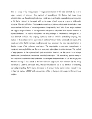 This is a study of the entire process of wage administration at Oil India Limited, the various
wage elements of concern, their methods of calculations, the factors that shape wage
administration and the opinion of unionised employees regarding the wage administration system
at Oil India Limited. It also deals with performance related payment system or differential
payment. The cost of living, Government regulations, directives of the pay commission, trade
unions and the fulfilment of mutual agreements, comparability with other firms’ wages, demand
and supply, the performance of the organisation and productivity of the workmen are included as
factors of interest. The analysis was carried out using a sample of 70 unionised employees of Oil
India Limited, Duliajan. The sampling technique used was stratified probability sampling. The
method of data collection was questionnaire and interviews with the unionised employees. Our
results show that the Government regulations and trade unions are the most important factors in
shaping wages of the unionised employees. The organisation remunerates proportionate to
employees work and ability and the wage agreement takes place from time to time. The method
of wage payment in the organisation is quite reasonable, however, the last pay revision brought
about some dissatisfaction amongst the unionised employees. This was mainly because many of
the allowances or benefits were withdrawn following the implementation of the new wage plan.
Another finding of this report is that the unionised employees were unaware of the newly
implemented Cafeteria approach. Thus, the recommendations are in the direction of imparting
knowledge regarding the Cafeteria Approach, to do away with the inconvenience created by the
bell curved method of PRP and consideration of the withdrawn allowances in the next wage
revision.
 