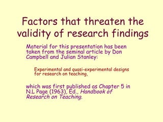Factors that threaten the
validity of research findings
Material for this presentation has been
taken from the seminal article by Don
Campbell and Julian Stanley:
Experimental and quasi-experimental designs
for research on teaching,
which was first published as Chapter 5 in
N.L Page (1963), Ed., Handbook of
Research on Teaching.
 