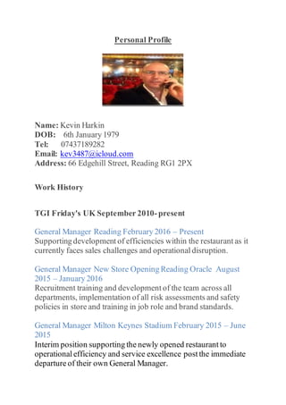 Personal Profile
Name: Kevin Harkin
DOB: 6th January 1979
Tel: 07437189282
Email: kev3487@icloud.com
Address: 66 Edgehill Street, Reading RG1 2PX
Work History
TGI Friday's UK September 2010-present
General Manager Reading February 2016 – Present
Supporting development of efficiencies within the restaurant as it
currently faces sales challenges and operational disruption.
General Manager New Store Opening Reading Oracle August
2015 – January 2016
Recruitment training and development of the team across all
departments, implementation of all risk assessments and safety
policies in store and training in job role and brand standards.
General Manager Milton Keynes Stadium February 2015 – June
2015
Interim position supporting the newly opened restaurant to
operational efficiency and service excellence post the immediate
departure of their own General Manager.
 