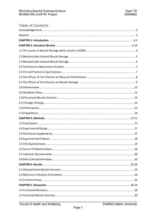 BSc(Hons)Sport & Exercise Science Ryan Till
66-6920-00L-A-20145 Project 22008862
Faculty of Health and Wellbeing Sheffield Hallam University
Page 1
Table of Contents
Acknowledgements ..................................................................................................................... 3
Abstract ...................................................................................................................................... 3
CHAPTER 1: Introduction .......................................................................................................... 4-5
CHAPTER 2: Literature Review..................................................................................................4-16
2.1 The causes of Muscle Damage which results in DOMS............................................................... 4
2.2 Mechanically Induced Muscle Damage..................................................................................... 5
2.3 Metabolically Induced Muscle Damage..................................................................................... 6
2.4 Tart Cherries Mechanism of Action .......................................................................................... 7
2.5 Clinical Practice to Sport Science.............................................................................................. 7
2.6 The Effects of Tart Cherries on Muscular Performance .............................................................. 8
2.7 The Effects of Tart Cherries on Muscle Damage ........................................................................ 9
2.8 Inflammation.........................................................................................................................10
2.9 Oxidative Stress .....................................................................................................................12
2.10 Perceived Muscle Soreness...................................................................................................13
2.11 Dosage Strategy...................................................................................................................14
2.12 Participants..........................................................................................................................15
2.13 Hypothesis...........................................................................................................................16
CHAPTER 3: Methods.............................................................................................................17-21
3.1 Participants ...........................................................................................................................17
3.2 Experimental Design...............................................................................................................17
3.3 Nutritional Supplements.........................................................................................................17
3.4 Experimental Protocol............................................................................................................18
3.5 VAS Questionnaire.................................................................................................................19
3.6 Serum CK Blood Analysis ........................................................................................................20
3.7 Isokinetic Dynamometer.........................................................................................................20
3.8 Data Collection/Analysis.........................................................................................................20
CHAPTER 4: Results................................................................................................................22-26
4.1 Delayed Onset Muscle Soreness..............................................................................................22
4.2 Maximum Voluntary Contraction............................................................................................24
4.3 Creatine Kinase......................................................................................................................25
CHAPTER 5: Discussion...........................................................................................................26-33
5.1 Functional Recovery...............................................................................................................26
5.2 Perceived Muscle Soreness.....................................................................................................30
 