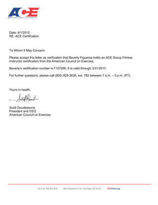 Date: 4/1/2015
RE: ACE Certification
To Whom It May Concern:
Please accept this letter as verification that Beverly Figueroa holds an ACE Group Fitness
Instructor certification from the American Council on Exercise.
Beverly’s certification number is F107266. It is valid through 3/31/2017.
For further questions, please call (800) 825-3636, ext. 782 between 7 a.m. – 5 p.m. (PT).
Yours in health,
Scott Goudeseune
President and CEO
American Council on Exercise
 