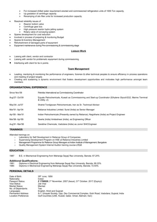  For increased chilled water requirement erected and commissioned refrigeration units of 1000 Ton capacity.
 Up gradation of centrifuge capacity
 Revamping of silo filter units for increased production capacity.
• Resolved reliability issues of
 Reactor bottom valve
 Centrifuge gear box
 High pressure reactor hydro jetting system
 Rotary valve of conveying system
• Spares development for cost reduction
• Involved in process of preparing & monitoring Budget
• Spares & Inventory Management
• Refurbishment of damaged parts of equipment
• Equipment maintenance during Pre-commissioning & commissioning stage
Liaison Work
• Liaising with client, vendor and contractor
• Liaising with vendor for problematic equipment during commissioning
• Interfacing with client for tie in points.
Team Management
• Leading, mentoring & monitoring the performance of engineers, foremen & other technical peoples to ensure efficiency in process operations
and meeting of project targets
• Creating and sustaining a dynamic environment that fosters development opportunities and motivates high performance amongst team
members
ORGANISATIONAL EXPERIENCE
Since Nov’09 Petrofac International as Commissioning Coordinator
Aug’07- Oct’09 Equate Petrochemicals, Kuwait as Commissioning and Start-up Coordinator (Ethylene Glycol-EG2, Marine Terminal
& Utility -2)
May’04- Jul’07 Shahid Tondgiooan Petrochemicals, Iran as Sr. Technical Advisor
Mar’91- Apr’04 Reliance Industries Limited, Surat (India) as Senior Manager
Apr’89 - Mar’91 Indian Petrochemicals (Presently owned by Reliance), Nagothane (India) as Project Engineer
Mar’88- Apr’89 Searle (India) Ankleshwar (India), as Engineering Officer
Aug’81- Mar’88 Sarabhai Chemicals, Vadodara (India) as Junior Shift Engineer
TRAININGS
Attended trainings on:
o Laboratory for Self Development in Reliance Group of Companies
o Supervising Development Program on HSE at Reliance Industries Limited
o Management Programme for Reliance Group Managers at Indian Institute of Management, Bangalore
o Quality Management System Internal Auditor training course-LRQA
EDUCATION
1987 B.E. in Mechanical Engineering from Maharaja Sayaji Rao University, Baroda; 67.24%
Additional Qualifications:
1981 Diploma in Electrical Engineering from Maharaja Sayaji Rao University, Baroda; 69.33%
1980 Diploma in Mechanical Engineering Maharaja Sayaji Rao University, Baroda; 72.93%
PERSONAL DETAILS
Date of Birth: 29th
June, 1959
Nationality: Indian
Passport Status: Z 1790828 (1st
November, 2007 (Issue); 31st
October, 2017 (Expiry))
Visa Status: Job Visa
Marital Status: Married
No. of Dependants: Two
Languages: English, Hindi and Gujarati
Permanent Address: A-1, Vinayak Society, Opp. Dev Commercial Complex, Gotri Road, Vadodara; Gujarat; India
Location Preference: Gulf Countries (UAE, Kuwait, Qatar, Oman, Bahrain, Iran)
 