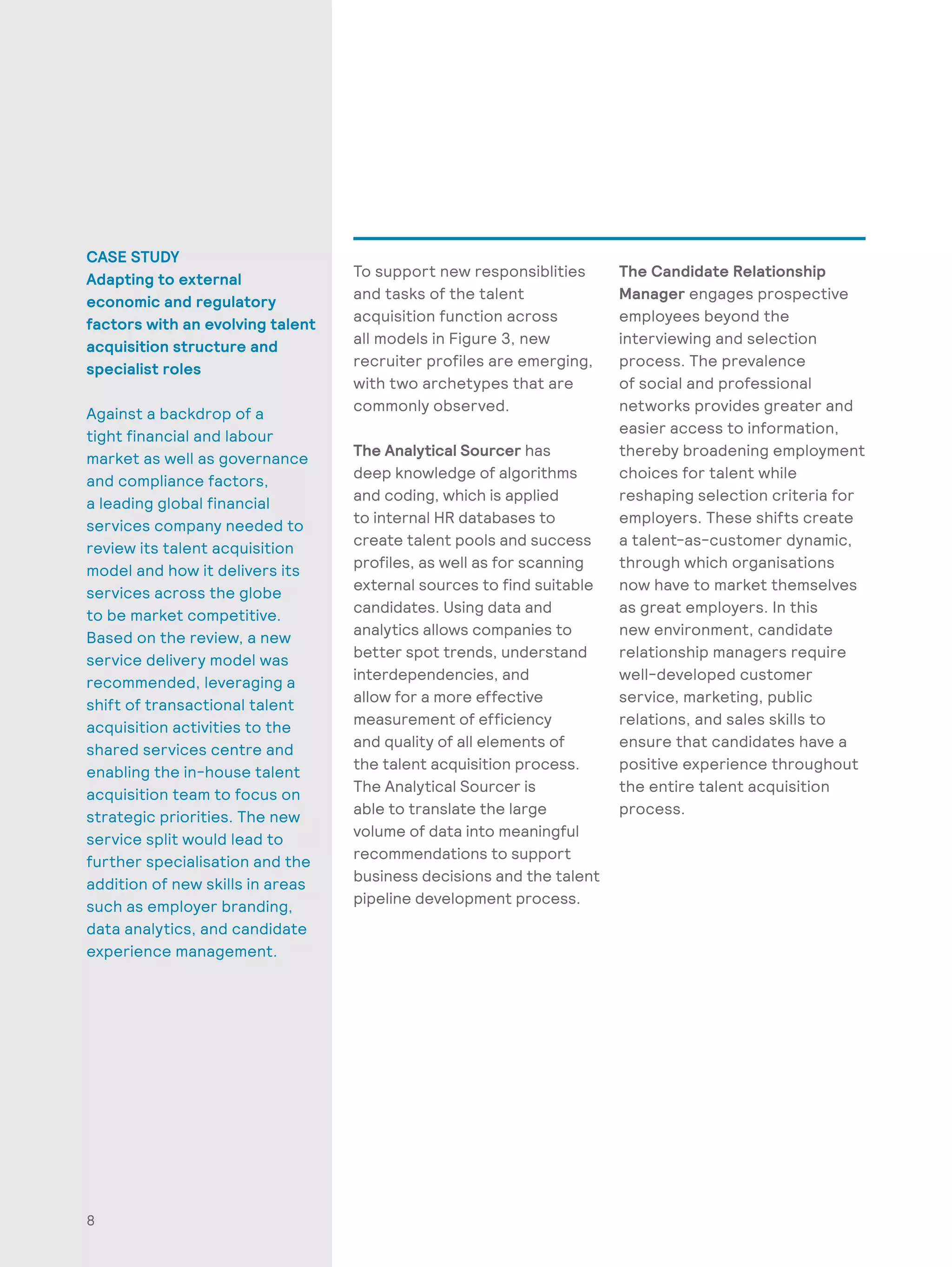 8
CASE STUDY
Adapting to external
economic and regulatory
factors with an evolving talent
acquisition structure and
specialist roles
Against a backdrop of a
tight financial and labour
market as well as governance
and compliance factors,
a leading global financial
services company needed to
review its talent acquisition
model and how it delivers its
services across the globe
to be market competitive.
Based on the review, a new
service delivery model was
recommended, leveraging a
shift of transactional talent
acquisition activities to the
shared services centre and
enabling the in-house talent
acquisition team to focus on
strategic priorities. The new
service split would lead to
further specialisation and the
addition of new skills in areas
such as employer branding,
data analytics, and candidate
experience management.
To support new responsiblities
and tasks of the talent
acquisition function across
all models in Figure 3, new
recruiter profiles are emerging,
with two archetypes that are
commonly observed.
The Analytical Sourcer has
deep knowledge of algorithms
and coding, which is applied
to internal HR databases to
create talent pools and success
profiles, as well as for scanning
external sources to find suitable
candidates. Using data and
analytics allows companies to
better spot trends, understand
interdependencies, and
allow for a more effective
measurement of efficiency
and quality of all elements of
the talent acquisition process.
The Analytical Sourcer is
able to translate the large
volume of data into meaningful
recommendations to support
business decisions and the talent
pipeline development process.
The Candidate Relationship
Manager engages prospective
employees beyond the
interviewing and selection
process. The prevalence
of social and professional
networks provides greater and
easier access to information,
thereby broadening employment
choices for talent while
reshaping selection criteria for
employers. These shifts create
a talent-as-customer dynamic,
through which organisations
now have to market themselves
as great employers. In this
new environment, candidate
relationship managers require
well-developed customer
service, marketing, public
relations, and sales skills to
ensure that candidates have a
positive experience throughout
the entire talent acquisition
process.
 