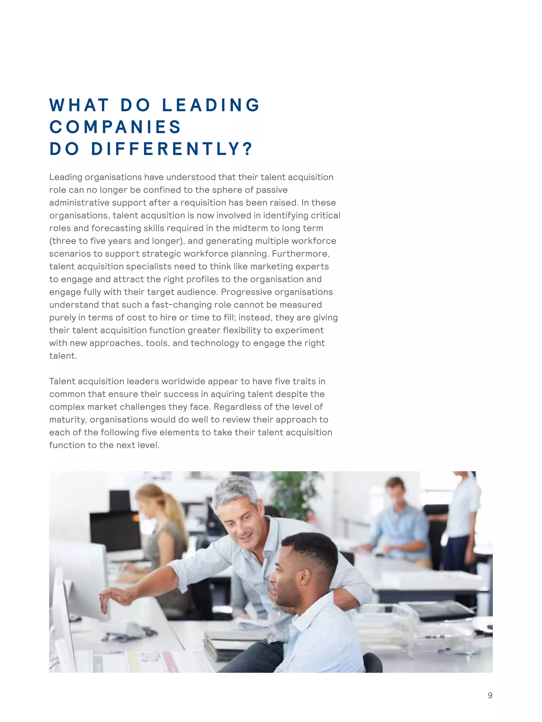 9
W H AT D O L E A D I N G
C O M PA N I E S
D O D I F F E R E N T LY ?
Leading organisations have understood that their talent acquisition
role can no longer be confined to the sphere of passive
administrative support after a requisition has been raised. In these
organisations, talent acqusition is now involved in identifying critical
roles and forecasting skills required in the midterm to long term
(three to five years and longer), and generating multiple workforce
scenarios to support strategic workforce planning. Furthermore,
talent acquisition specialists need to think like marketing experts
to engage and attract the right profiles to the organisation and
engage fully with their target audience. Progressive organisations
understand that such a fast-changing role cannot be measured
purely in terms of cost to hire or time to fill; instead, they are giving
their talent acquisition function greater flexibility to experiment
with new approaches, tools, and technology to engage the right
talent.
Talent acquisition leaders worldwide appear to have five traits in
common that ensure their success in aquiring talent despite the
complex market challenges they face. Regardless of the level of
maturity, organisations would do well to review their approach to
each of the following five elements to take their talent acquisition
function to the next level.
9
 