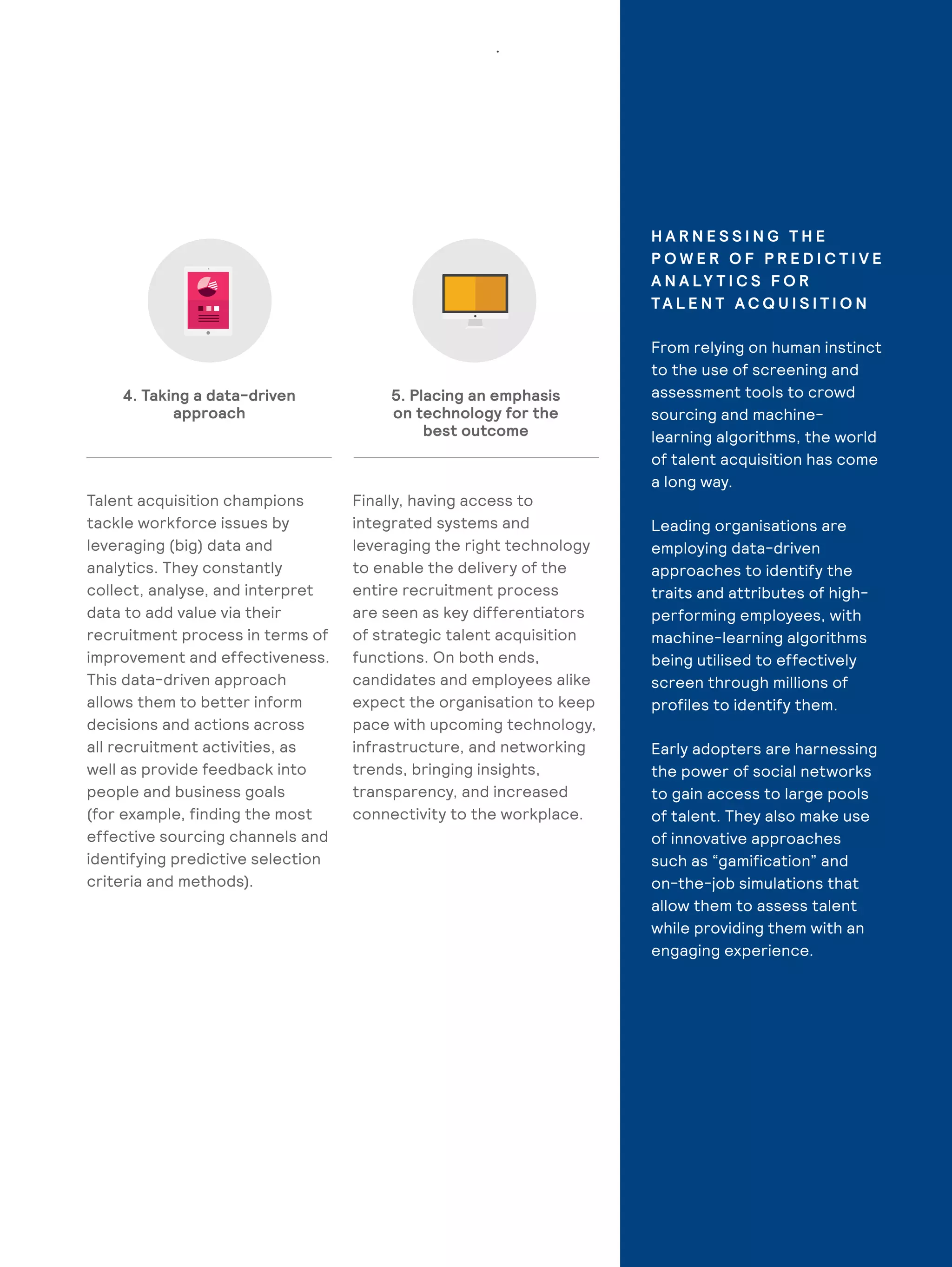 11
Talent acquisition champions
tackle workforce issues by
leveraging (big) data and
analytics. They constantly
collect, analyse, and interpret
data to add value via their
recruitment process in terms of
improvement and effectiveness.
This data-driven approach
allows them to better inform
decisions and actions across
all recruitment activities, as
well as provide feedback into
people and business goals
(for example, finding the most
effective sourcing channels and
identifying predictive selection
criteria and methods).
Finally, having access to
integrated systems and
leveraging the right technology
to enable the delivery of the
entire recruitment process
are seen as key differentiators
of strategic talent acquisition
functions. On both ends,
candidates and employees alike
expect the organisation to keep
pace with upcoming technology,
infrastructure, and networking
trends, bringing insights,
transparency, and increased
connectivity to the workplace.
4. Taking a data-driven
approach
5. Placing an emphasis
on technology for the
best outcome
H A R N E S S I N G T H E
P O W E R O F P R E D I C T I V E
A N A LY T I C S F O R
TA L E N T A C Q U I S I T I O N
From relying on human instinct
to the use of screening and
assessment tools to crowd
sourcing and machine-
learning algorithms, the world
of talent acquisition has come
a long way.
Leading organisations are
employing data-driven
approaches to identify the
traits and attributes of high-
performing employees, with
machine-learning algorithms
being utilised to effectively
screen through millions of
profiles to identify them.
Early adopters are harnessing
the power of social networks
to gain access to large pools
of talent. They also make use
of innovative approaches
such as “gamification” and
on-the-job simulations that
allow them to assess talent
while providing them with an
engaging experience.
 