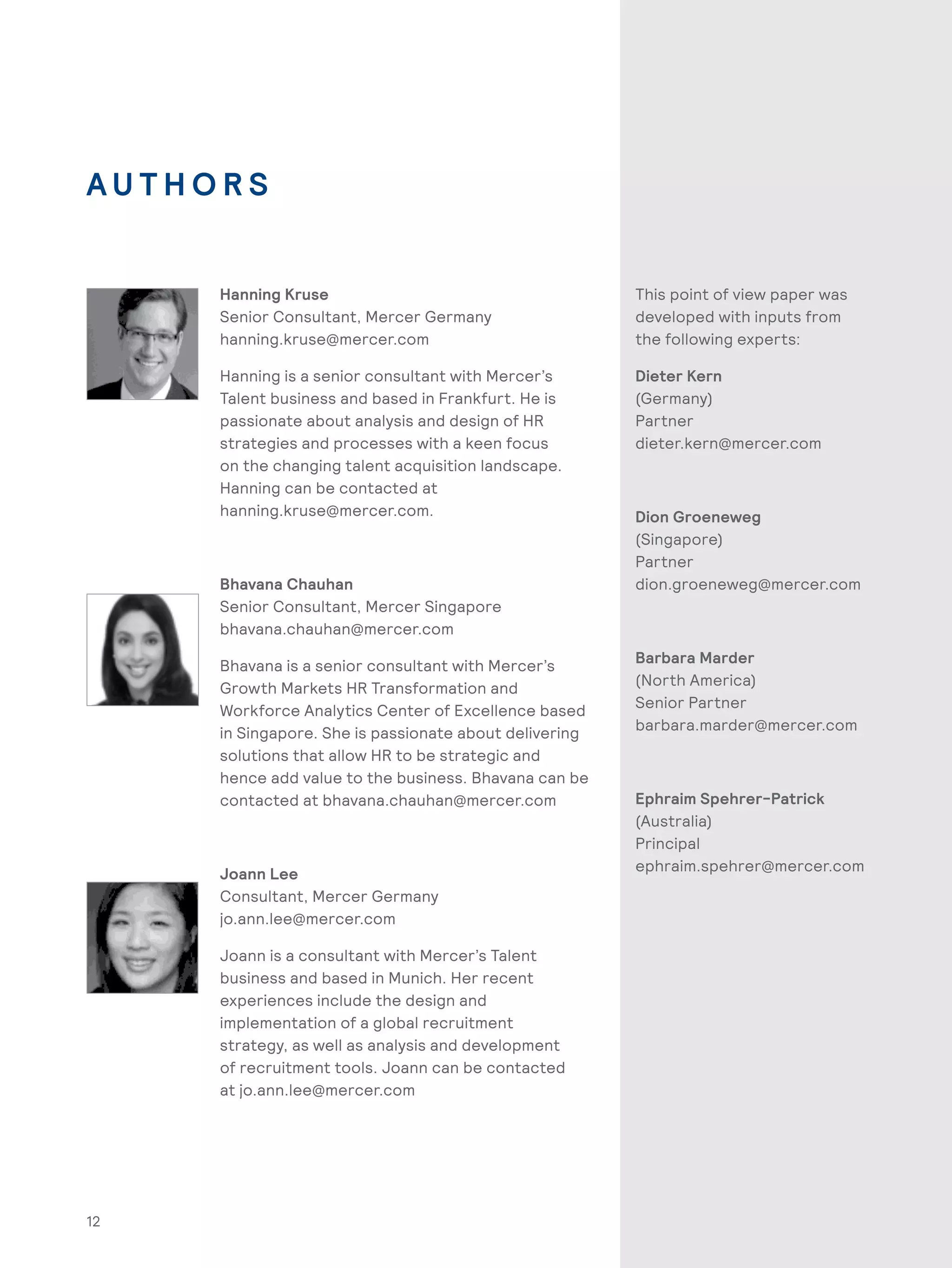 12
A U T H O R S
Hanning Kruse
Senior Consultant, Mercer Germany
hanning.kruse@mercer.com
Hanning is a senior consultant with Mercer’s
Talent business and based in Frankfurt. He is
passionate about analysis and design of HR
strategies and processes with a keen focus
on the changing talent acquisition landscape.
Hanning can be contacted at
hanning.kruse@mercer.com.
Bhavana Chauhan
Senior Consultant, Mercer Singapore
bhavana.chauhan@mercer.com
Bhavana is a senior consultant with Mercer’s
Growth Markets HR Transformation and
Workforce Analytics Center of Excellence based
in Singapore. She is passionate about delivering
solutions that allow HR to be strategic and
hence add value to the business. Bhavana can be
contacted at bhavana.chauhan@mercer.com
Joann Lee
Consultant, Mercer Germany
jo.ann.lee@mercer.com
Joann is a consultant with Mercer’s Talent
business and based in Munich. Her recent
experiences include the design and
implementation of a global recruitment
strategy, as well as analysis and development
of recruitment tools. Joann can be contacted
at jo.ann.lee@mercer.com
This point of view paper was
developed with inputs from
the following experts:
Dieter Kern
(Germany)
Partner
dieter.kern@mercer.com
Dion Groeneweg
(Singapore)
Partner
dion.groeneweg@mercer.com
Barbara Marder
(North America)
Senior Partner
barbara.marder@mercer.com
Ephraim Spehrer-Patrick
(Australia)
Principal
ephraim.spehrer@mercer.com
 