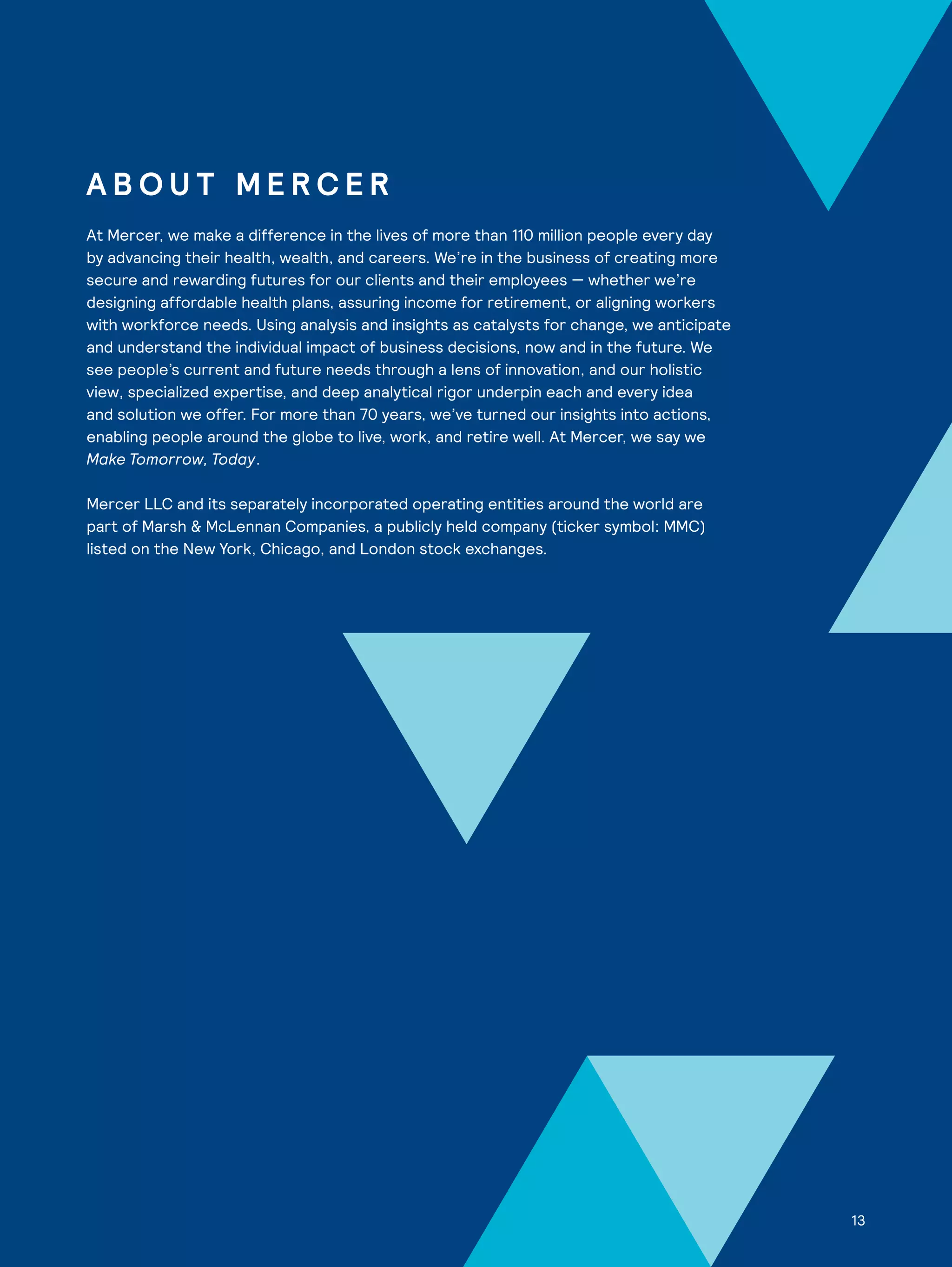 13
A B O U T M E R C E R
At Mercer, we make a difference in the lives of more than 110 million people every day
by advancing their health, wealth, and careers. We’re in the business of creating more
secure and rewarding futures for our clients and their employees — whether we’re
designing affordable health plans, assuring income for retirement, or aligning workers
with workforce needs. Using analysis and insights as catalysts for change, we anticipate
and understand the individual impact of business decisions, now and in the future. We
see people’s current and future needs through a lens of innovation, and our holistic
view, specialized expertise, and deep analytical rigor underpin each and every idea
and solution we offer. For more than 70 years, we’ve turned our insights into actions,
enabling people around the globe to live, work, and retire well. At Mercer, we say we
Make Tomorrow, Today.
Mercer LLC and its separately incorporated operating entities around the world are
part of Marsh & McLennan Companies, a publicly held company (ticker symbol: MMC)
listed on the New York, Chicago, and London stock exchanges.
13
 