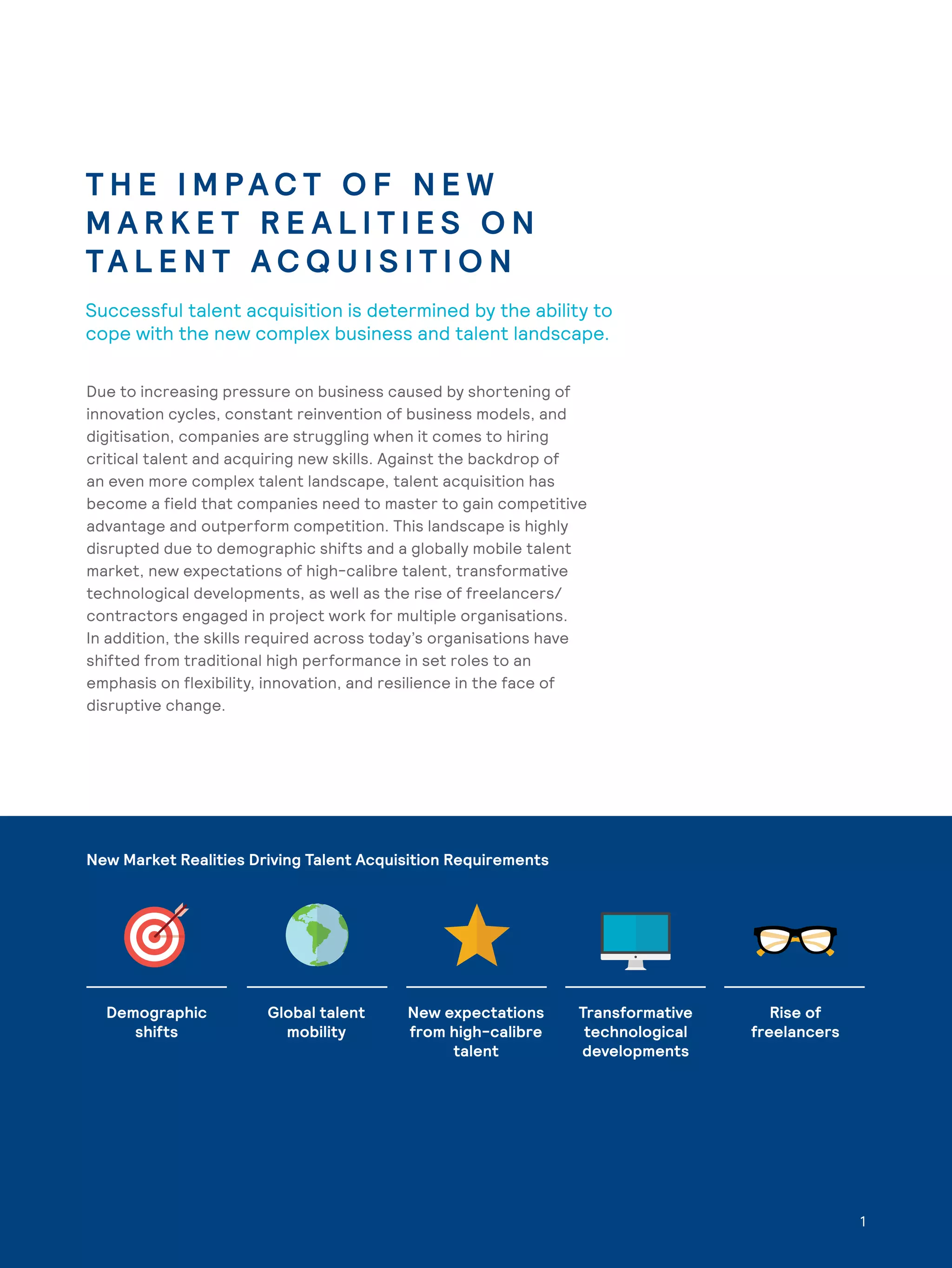 1
T H E I M PA C T O F N E W
M A R K E T R E A L I T I E S O N
TA L E N T A C Q U I S I T I O N
Successful talent acquisition is determined by the ability to
cope with the new complex business and talent landscape.
Demographic
shifts
Global talent
mobility
New expectations
from high-calibre
talent
Transformative
technological
developments
Rise of
freelancers
Due to increasing pressure on business caused by shortening of
innovation cycles, constant reinvention of business models, and
digitisation, companies are struggling when it comes to hiring
critical talent and acquiring new skills. Against the backdrop of
an even more complex talent landscape, talent acquisition has
become a field that companies need to master to gain competitive
advantage and outperform competition. This landscape is highly
disrupted due to demographic shifts and a globally mobile talent
market, new expectations of high-calibre talent, transformative
technological developments, as well as the rise of freelancers/
contractors engaged in project work for multiple organisations.
In addition, the skills required across today’s organisations have
shifted from traditional high performance in set roles to an
emphasis on flexibility, innovation, and resilience in the face of
disruptive change.
New Market Realities Driving Talent Acquisition Requirements
1
 